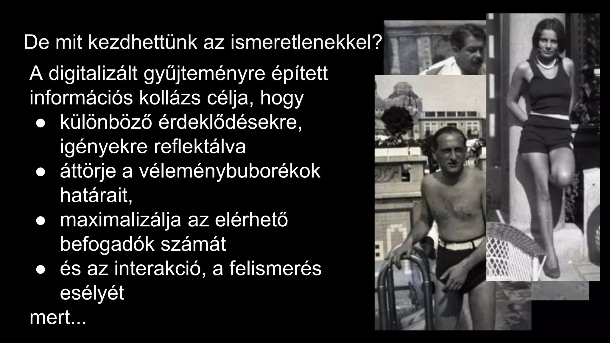 De mit kezdhettünk az ismeretlenekkel?
A digitalizált gyűjteményre épített
információs kollázs célja, hogy
● különböző érdeklődésekre,
igényekre reflektálva
● áttörje a véleménybuborékok
határait,
● maximalizálja az elérhető
befogadók számát
● és az interakció, a felismerés
esélyét
mert...
 