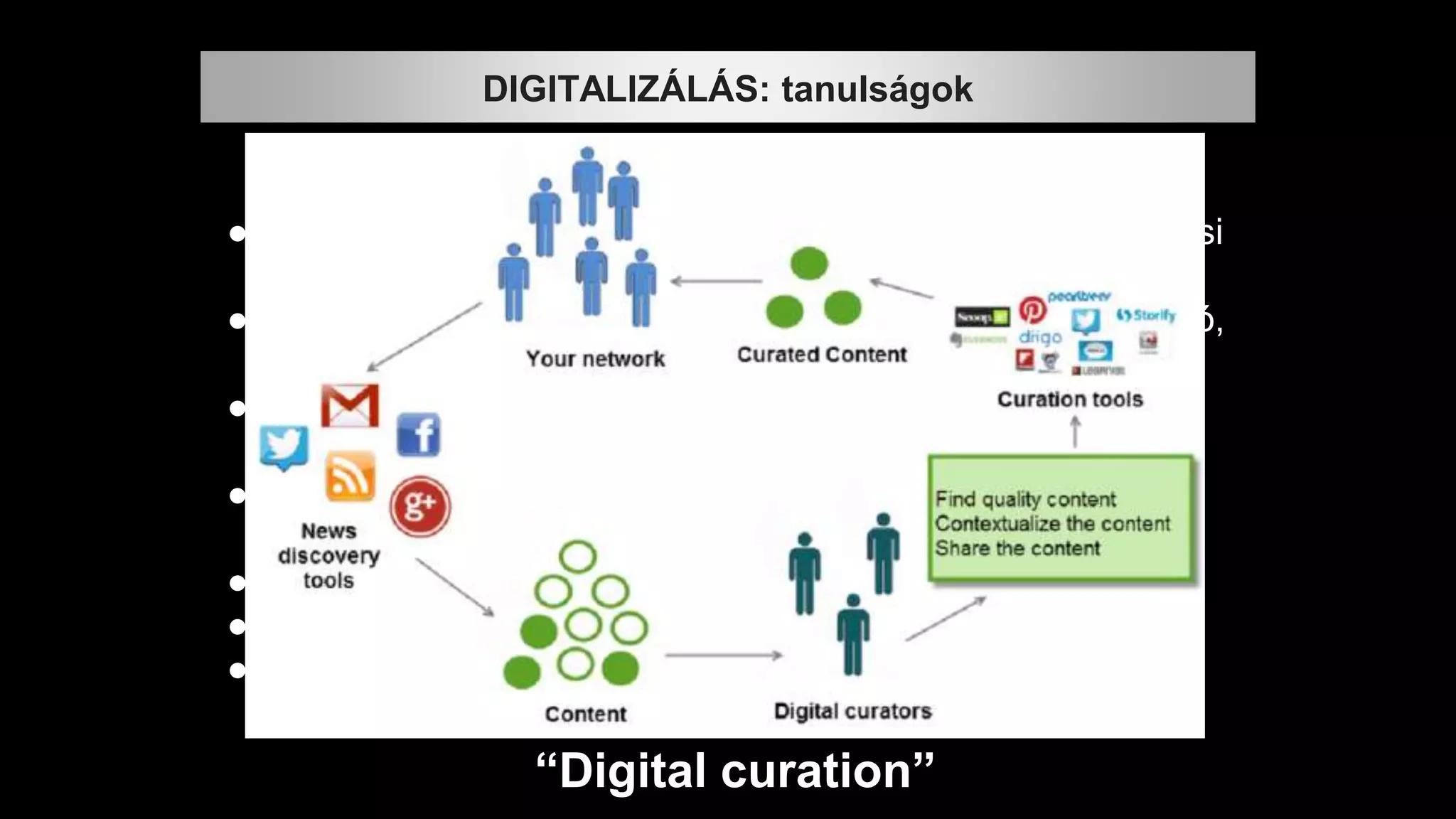 “Digital curation”
● Az eltérő tudás-együttesek mélyebb értelmezéséhez óriási
tudás kell.
● ez a tudás a tudástárról sokkal nehezebben digitalizálható,
egységesíthető.
● Nem elég hozzá a metaadatok szabványosítása, a
szabványos XML, egy-egy jól tervezett rendszer.
● Az emberi asszociációkat kell majd digitalizálni,
leképezni: szolgáltatható rendszerré,
● ez óriási munka lesz, és
● sokkal több idő, mint a könyvek, képek szkennelése.
● Mindezt nekünk kell “megtanítanunk” a gépeknek.
DIGITALIZÁLÁS: tanulságok
 