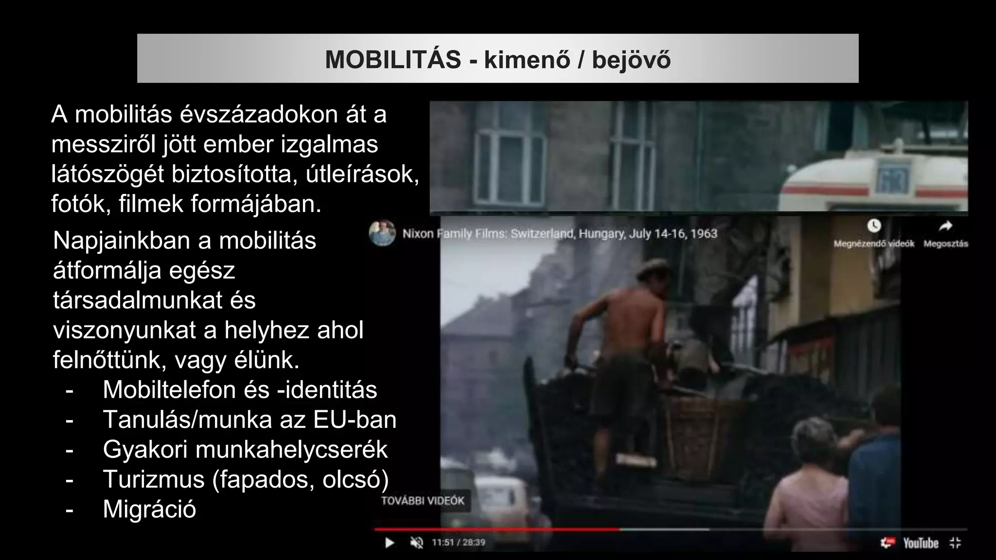 A mobilitás évszázadokon át a
messziről jött ember izgalmas
látószögét biztosította, útleírások,
fotók, filmek formájában.
MOBILITÁS - kimenő / bejövő
Napjainkban a mobilitás
átformálja egész
társadalmunkat és
viszonyunkat a helyhez ahol
felnőttünk, vagy élünk.
- Mobiltelefon és -identitás
- Tanulás/munka az EU-ban
- Gyakori munkahelycserék
- Turizmus (fapados, olcsó)
- Migráció
 