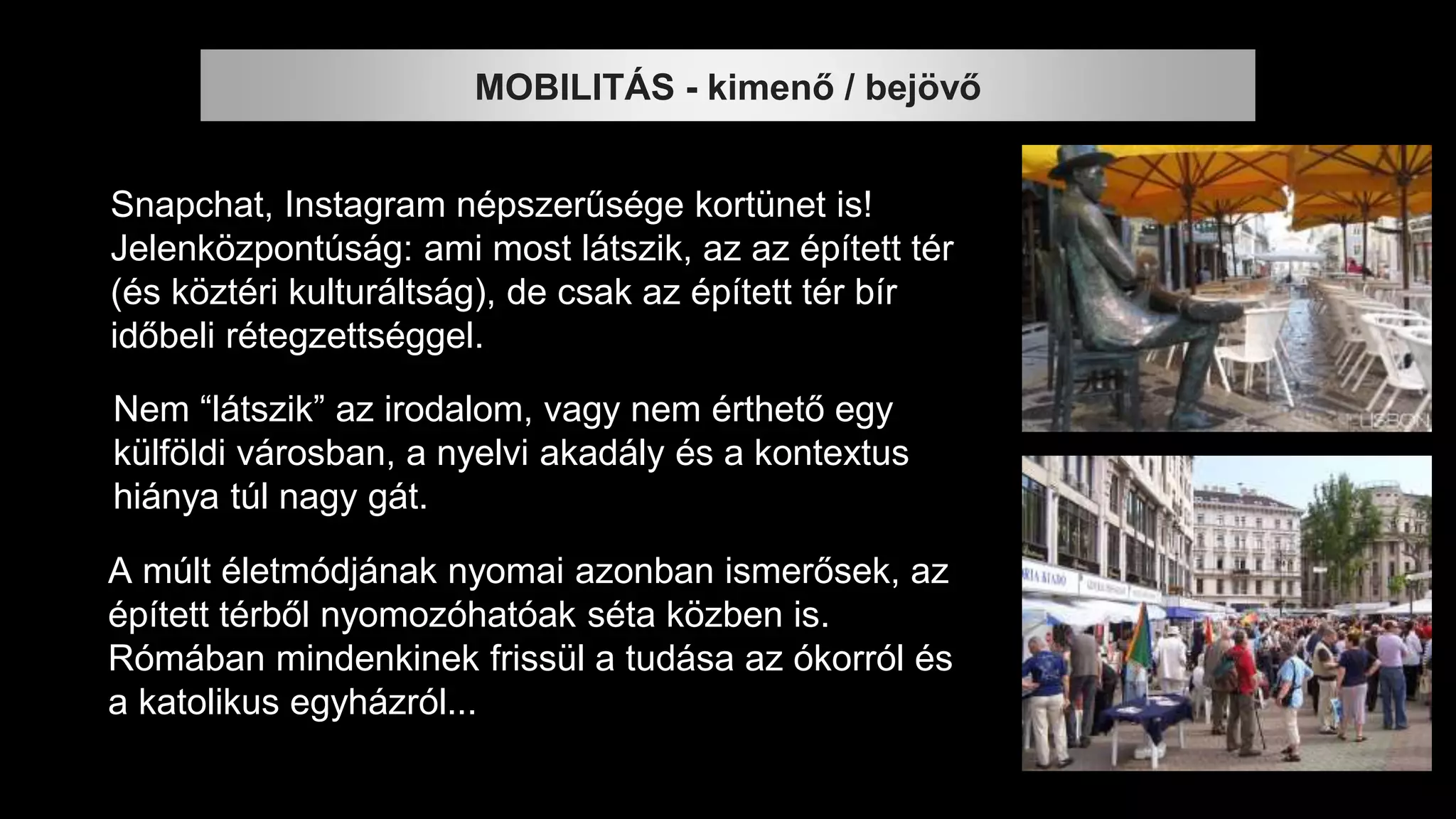 MOBILITÁS - kimenő / bejövő
Snapchat, Instagram népszerűsége kortünet is!
Jelenközpontúság: ami most látszik, az az épített tér
(és köztéri kulturáltság), de csak az épített tér bír
időbeli rétegzettséggel.
Nem “látszik” az irodalom, vagy nem érthető egy
külföldi városban, a nyelvi akadály és a kontextus
hiánya túl nagy gát.
A múlt életmódjának nyomai azonban ismerősek, az
épített térből nyomozóhatóak séta közben is.
Rómában mindenkinek frissül a tudása az ókorról és
a katolikus egyházról...
 