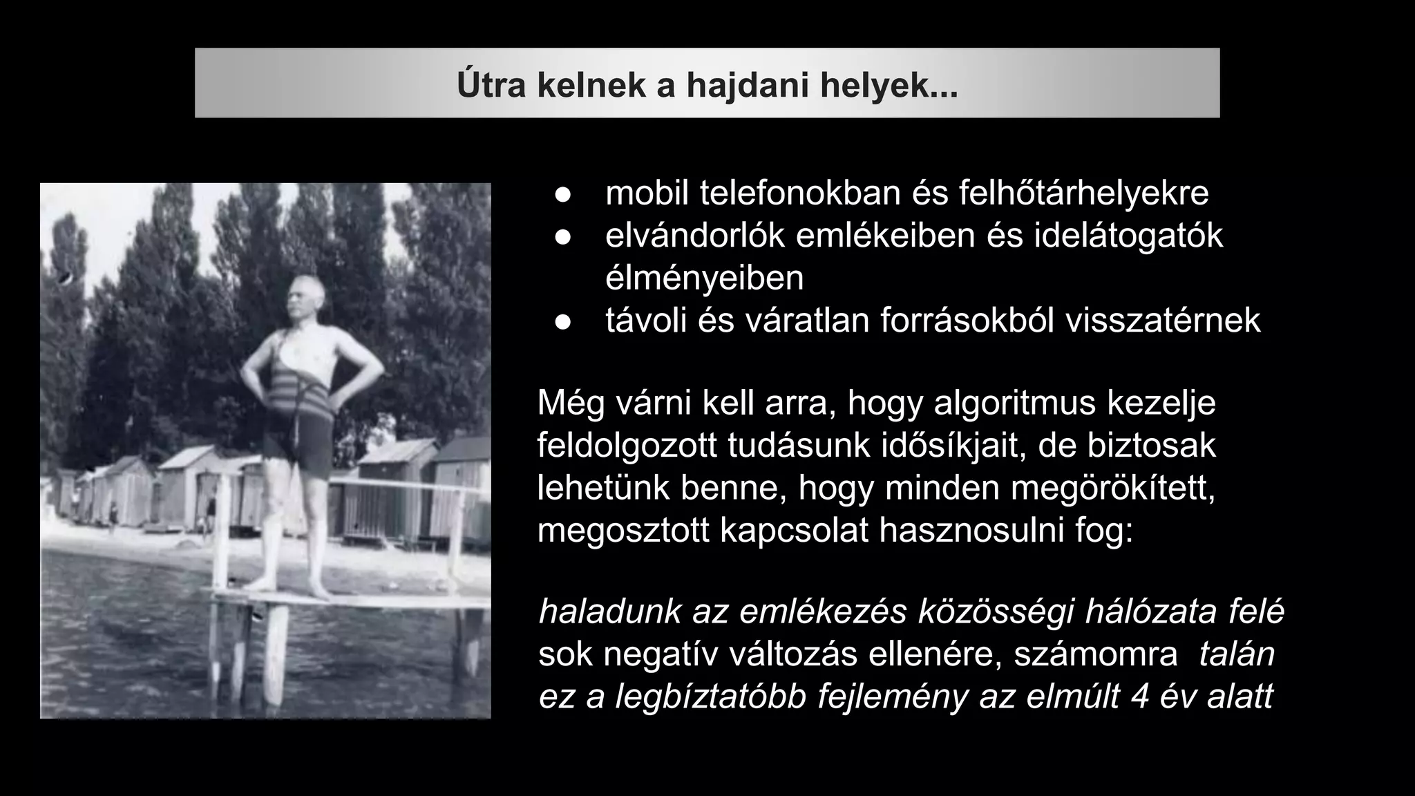 Útra kelnek a hajdani helyek...
● mobil telefonokban és felhőtárhelyekre
● elvándorlók emlékeiben és idelátogatók
élményeiben
● távoli és váratlan forrásokból visszatérnek
Még várni kell arra, hogy algoritmus kezelje
feldolgozott tudásunk idősíkjait, de biztosak
lehetünk benne, hogy minden megörökített,
megosztott kapcsolat hasznosulni fog:
haladunk az emlékezés közösségi hálózata felé
sok negatív változás ellenére, számomra talán
ez a legbíztatóbb fejlemény az elmúlt 4 év alatt
 