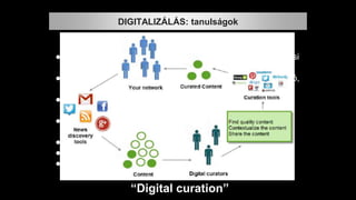 “Digital curation”
● Az eltérő tudás-együttesek mélyebb értelmezéséhez óriási
tudás kell.
● ez a tudás a tudástárról sokkal nehezebben digitalizálható,
egységesíthető.
● Nem elég hozzá a metaadatok szabványosítása, a
szabványos XML, egy-egy jól tervezett rendszer.
● Az emberi asszociációkat kell majd digitalizálni,
leképezni: szolgáltatható rendszerré,
● ez óriási munka lesz, és
● sokkal több idő, mint a könyvek, képek szkennelése.
● Mindezt nekünk kell “megtanítanunk” a gépeknek.
DIGITALIZÁLÁS: tanulságok
 