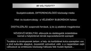 NÖVEKVŐ MOBILITÁS: eltávozók és idelátogatók érdeklődése
kiemeli a helytörténeti témák kapcsolatteremtő szerepét
DIGITALIZÁLÁS: szaporodó források, új és új adalékok megjelenése
Hitel- és bizalomválság - a VÉLEMÉNY BUBORÉKOK hatása
Szubjektivizálódó, DIFFERENCIÁLÓDÓ közösségi média
MI VÁLTOZOTT?
Továbbra is érvényesnek tartom: a hely- és kortörténet kulcs-szerepben van,
a jövő kulturális alapjává, összekötő szövetévé válik, s a napjainkban zajló
változások az emlékezés közösségi hálózata felé mutató lépések...
 