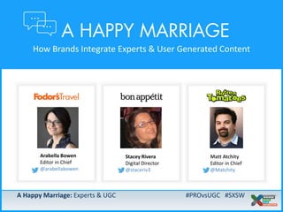 A Happy Marriage: Experts & UGC #PROvsUGC #SXSW
A Happy Marriage: Experts & UGC #PROvsUGC #SXSW
How Brands Integrate Experts & User Generated Content
Matt Atchity
Editor in Chief
@Matchity
Stacey Rivera
Digital Director
@staceriv3
Arabella Bowen
Editor in Chief
@arabellabowen
 