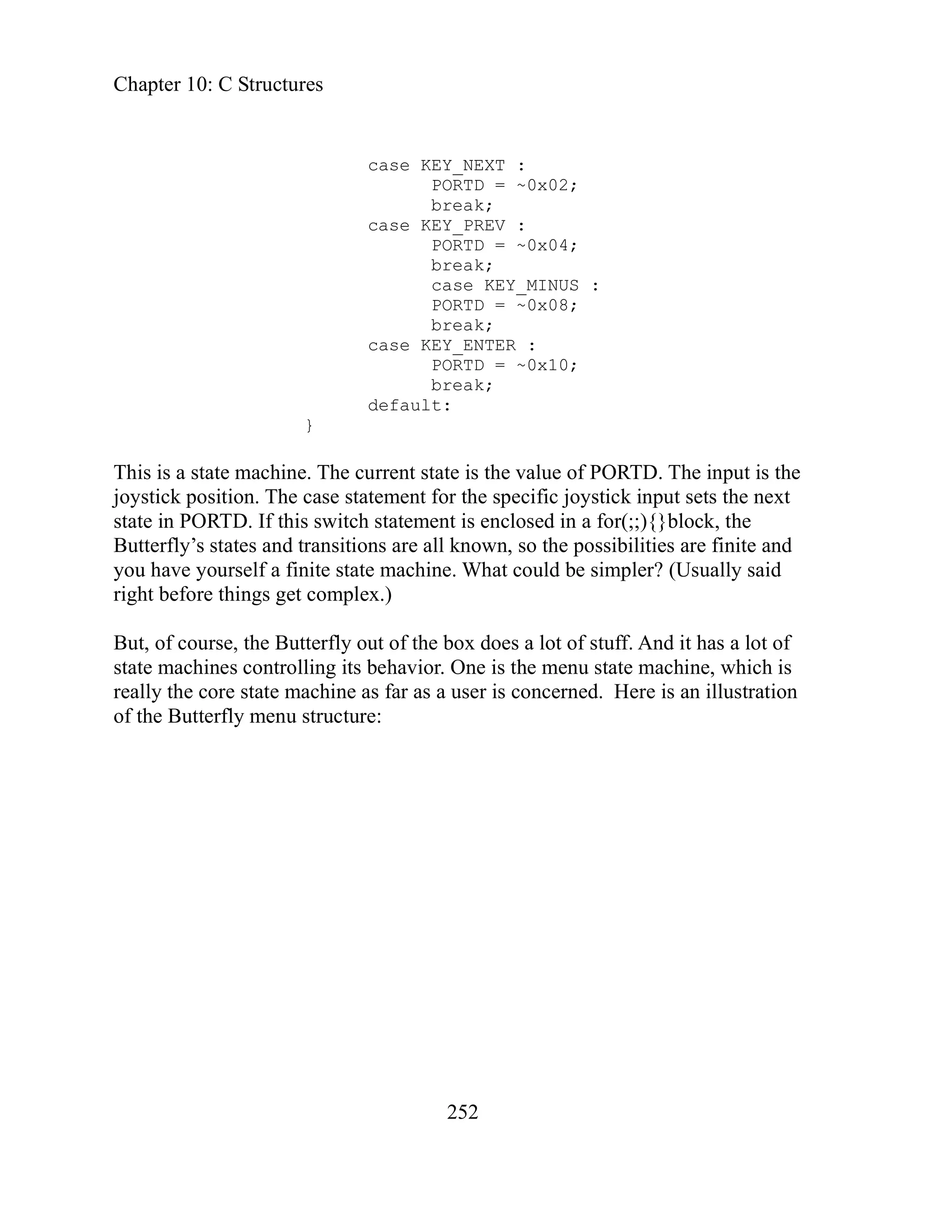 Chapter 10: C Structures
252
PORTD = ~0x02;
break;
break;
PORTD = ~0x08;
break;
PORTD = ~0x10;
break;
rrent state is the value of PORTD. The input is the
tement for the specific joystick input sets the next
t is enclosed in a for(;;){}block, the
known, so the possibilities are finite and
e machine. What could be simpler? (Usually said
x.)
t of the box does a lot of stuff. And it has a lot of
enu state machine, which is
ation
case KEY_NEXT :
case KEY_PREV :
PORTD = ~0x04;
case KEY_MINUS :
case KEY_ENTER :
default:
}
This is a state machine. The cu
oystick position. The case sta
j
state in PORTD. If this switch statemen
utterfly’s states and transitions are all
B
you have yourself a finite stat
mple
right before things get co
But, of course, the Butterfly ou
state machines controlling its behavior. One is the m
really the core state machine as far as a user is concerned. Here is an illustr
of the Butterfly menu structure:
 