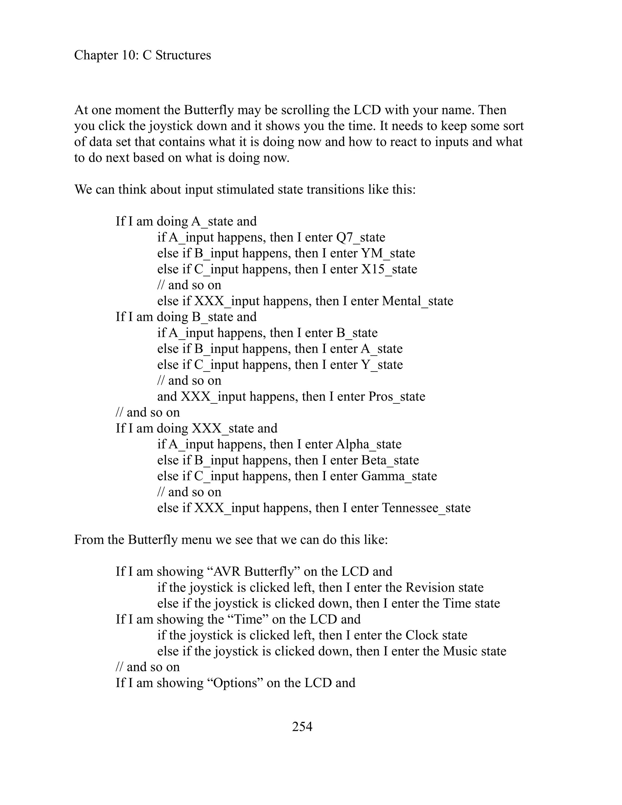 Chapter 10: C Structures
254
ay be scrolling the LCD with your name. Then
to keep some sort
puts and what
oing A_state and
A_input happens, then I enter Q7_state
ppens, then I enter YM_state
ppens, then I enter X15_state
t happens, then I enter Mental_state
se if B_input happens, then I enter A_state
ut happens, then I enter Y_state
input happens, then I enter Pros_state
else if C_input happens, then I enter Gamma_state
n do this like:
on the LCD and
is clicked left, then I enter the Revision state
ime state
left, then I enter the Clock state
else if the joystick is clicked down, then I enter the Music state
on
and
At one moment the Butterfly m
you click the joystick down and it shows you the time. It needs
of data set that contains what it is doing now and how to react to in
to do next based on what is doing now.
We can think about input stimulated state transitions like this:
If I am d
if
else if B_input ha
else if C_input ha
on
// and so
else if XXX_inpu
If I am doing B_state and
if A_input happens, then I enter B_state
el
else if C_inp
// and so on
and XXX_
// and so on
If I am doing XXX_state and
enter Alpha_state
if A_input happens, then I
else if B_input happens, then I enter Beta_state
// and so on
I enter Tennessee_state
else if XXX_input happens, then
e that we ca
From the Butterfly menu we se
If I am showing “AVR Butterfly”
if the joystick
else if the joystick is clicked down, then I enter the T
If I am showing the “Time” on the LCD and
if the joystick is clicked
// and so
If I am showing “Options” on the LCD
 