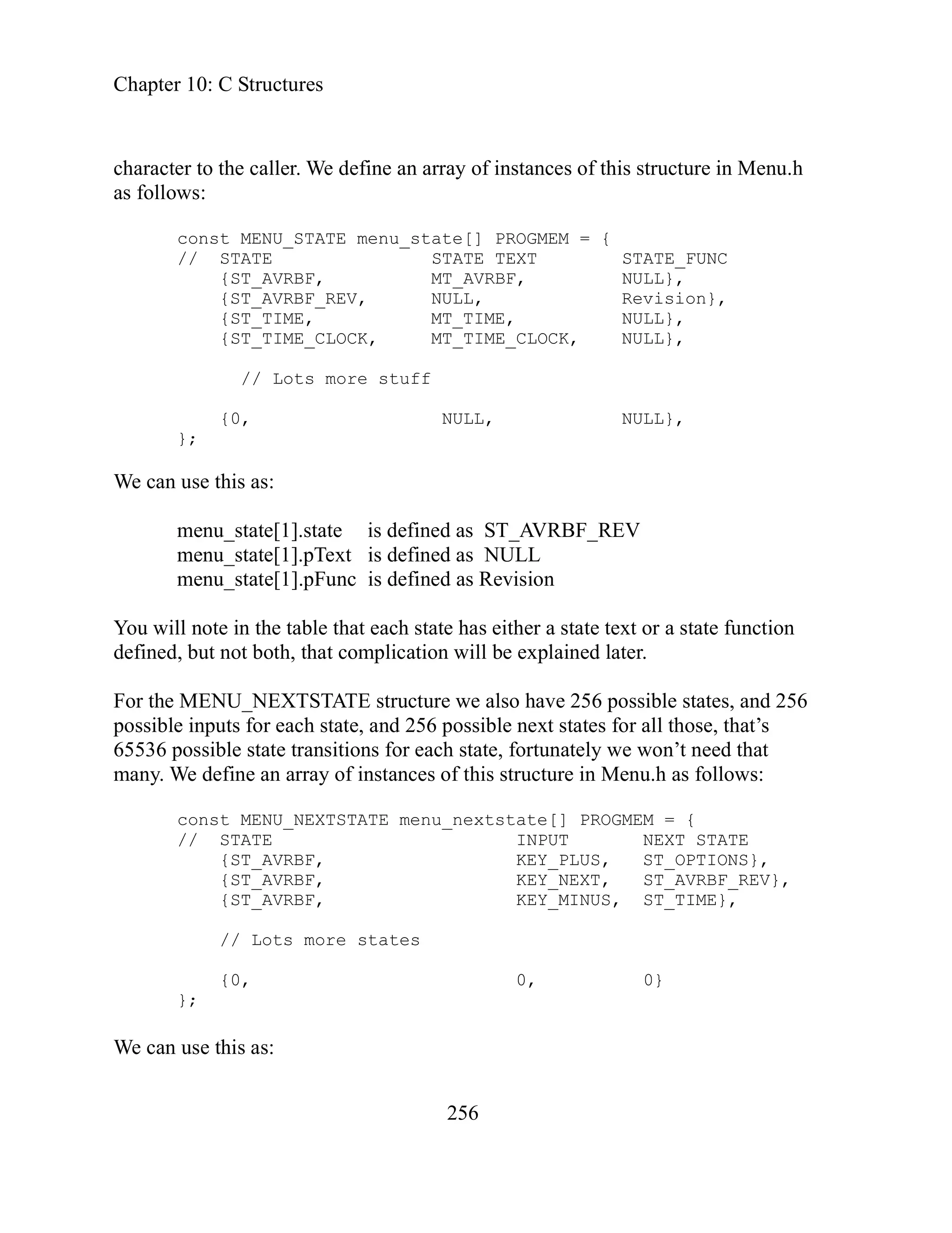Chapter 10: C Structures
256
NU_STATE menu_state[] PROGMEM = {
// STATE STATE TEXT STATE_FUNC
{ST_AVRBF, MT_AVRBF, NULL},
{ST_AVRBF_REV, NULL, Revision},
MT_TIME, NULL},
NULL},
efined as ST_AVRBF_REV
is defined as Revision
u will note in the table that each state has either a state text or a state function
defined, but not both, that complication will be explained later.
cture we also have 256 possible states, and 256
ssible next states for all those, that’s
for each state, fortunately we won’t need that
is structure in Menu.h as follows:
menu_nextstate[] PROGMEM = {
0, 0}
can use this as:
character to the caller. We define an array of instances of this structure in Menu.h
as follows:
const ME
{ST_TIME,
{ST_TIME_CLOCK, MT_TIME_CLOCK, NULL},
stuff
// Lots more
{0, NULL,
};
We can use this as:
menu_state[1].state is d
menu_state[1].pText is defined as NULL
ate[1].pFunc
menu_st
Yo
ru
For the MENU_NEXTSTATE st
possible inputs for each state, and 256 po
65536 possible state transitions
many. We define an array of instances of th
const MENU_NEXTSTATE
// STATE INPUT NEXT STATE
, KEY_PLUS, ST_OPTIONS},
{ST_AVRBF
{ST_AVRBF, KEY_NEXT, ST_AVRBF_REV},
{ST_AVRBF, KEY_MINUS, ST_TIME},
// Lots more states
{0,
};
e
W
 