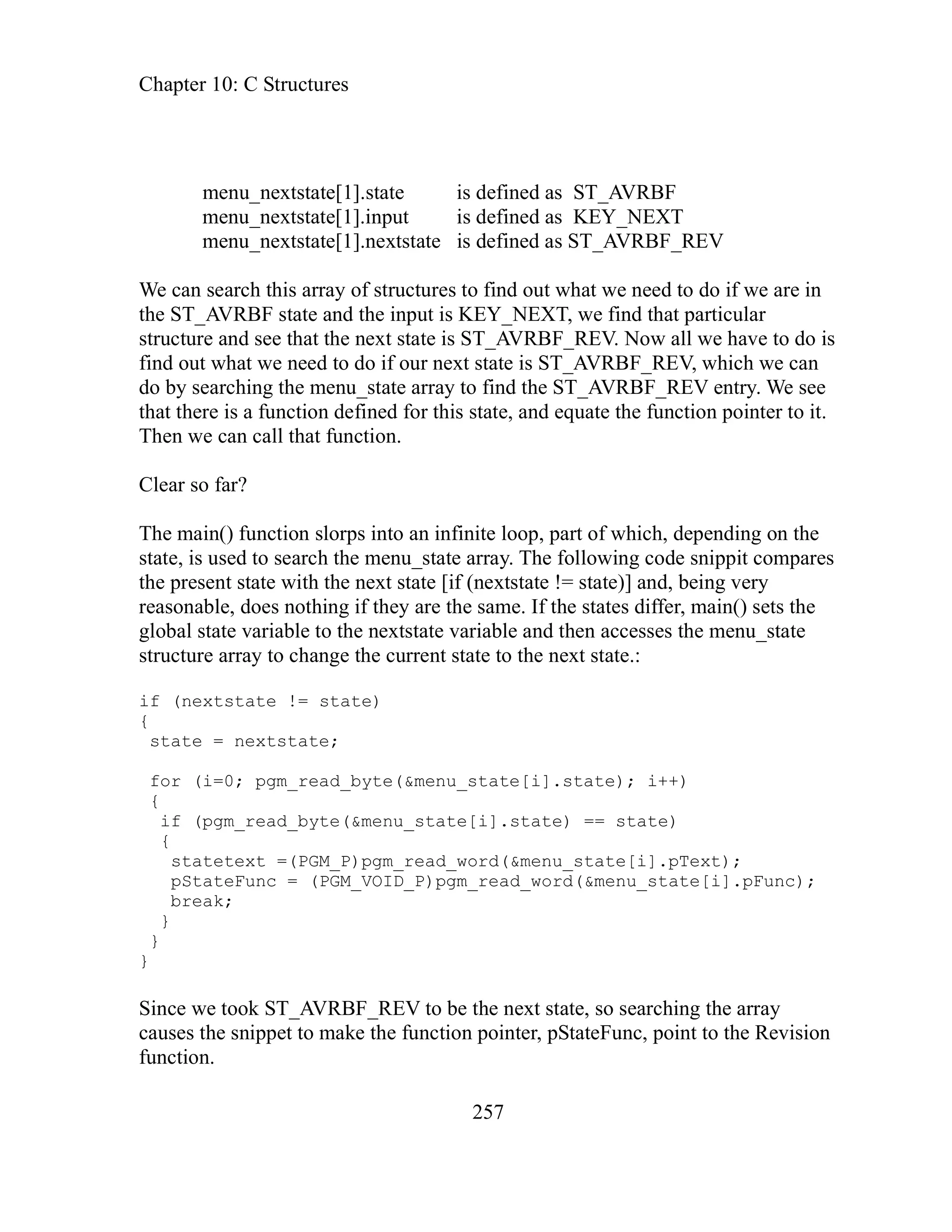 Chapter 10: C Structures
257
menu_nextstate[1].state is defined as ST_AVRBF
nput is defined as KEY_NEXT
tstate[1].nextstate is defined as ST_AVRBF_REV
e can search this array of structures to find out what we need to do if we are in
w all we have to do is
nd out what we need to do if our next state is ST_AVRBF_REV, which we can
ntry. We see
at there is a function defined for this state, and equate the function pointer to it.
The
part of which, depending on the
ate d to search the menu_state array. The following code snippit compares
e tate with the next state [if (nextstate != state)] and, being very
are the same. If the states differ, main() sets the
tate variable and then accesses the menu_state
ru y to change the current state to the next state.:
f te != state)
for (i=0; pgm_read_byte(&menu_state[i].state); i++)
{
.state) == state)
=(PGM_P)pgm_read_word(&menu_state[i].pText);
c = (PGM_VOID_P)pgm_read_word(&menu_state[i].pFunc);
}
}
_REV to be the next state, so searching the array
uses the snippet to make the function pointer, pStateFunc, point to the Revision
nction.
menu_nextstate[1].i
menu_nex
W
the ST_AVRBF state and the input is KEY_NEXT, we find that particular
structure and see that the next state is ST_AVRBF_REV. No
fi
do by searching the menu_state array to find the ST_AVRBF_REV e
th
n we can call that function.
Clear so far?
The main() function slorps into an infinite loop,
st , is use
present s
th
reasonable, does nothing if they
global state variable to the nexts
st cture arra
i (nextsta
{
state = nextstate;
if (pgm_read_byte(&menu_state[i]
{
statetext
pStateFun
break;
}
Since we took ST_AVRBF
ca
fu
 