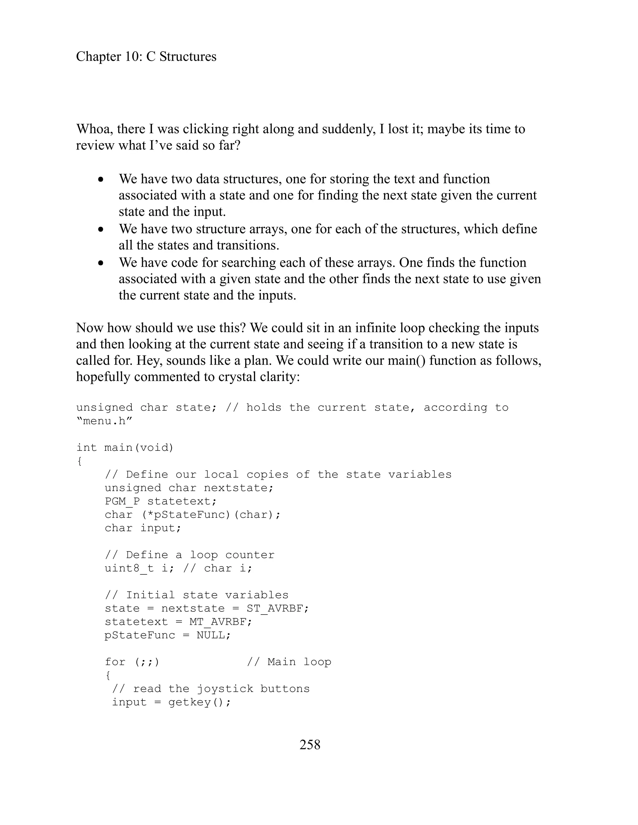 Chapter 10: C Structures
258
hoa, there I was clicking right along and suddenly, I lost it; maybe its time to
all the states and transitions.
We have code for searching each of these arrays. One finds the function
d with a given state and the other finds the next state to use given
nt state and the inputs.
uint8_t i; // char i;
input = getkey();
W
review what I’ve said so far?
We have two data structures, one for storing the text and function
associated with a state and one for finding the next state given the current
state and the input.
We have two structure arrays, one for each of the structures, which define
associate
the curre
Now how should we use this? We could sit in an infinite loop checking the inputs
and then looking at the current state and seeing if a transition to a new state is
called for. Hey, sounds like a plan. We could write our main() function as follows,
hopefully commented to crystal clarity:
unsigned char state; // holds the current state, according to
“menu.h”
int main(void)
{
// Define our local copies of the state variables
unsigned char nextstate;
PGM_P statetext;
char (*pStateFunc)(char);
char input;
// Define a loop counter
// Initial state variables
state = nextstate = ST_AVRBF;
statetext = MT_AVRBF;
pStateFunc = NULL;
for (;;) // Main loop
{
// read the joystick buttons
 