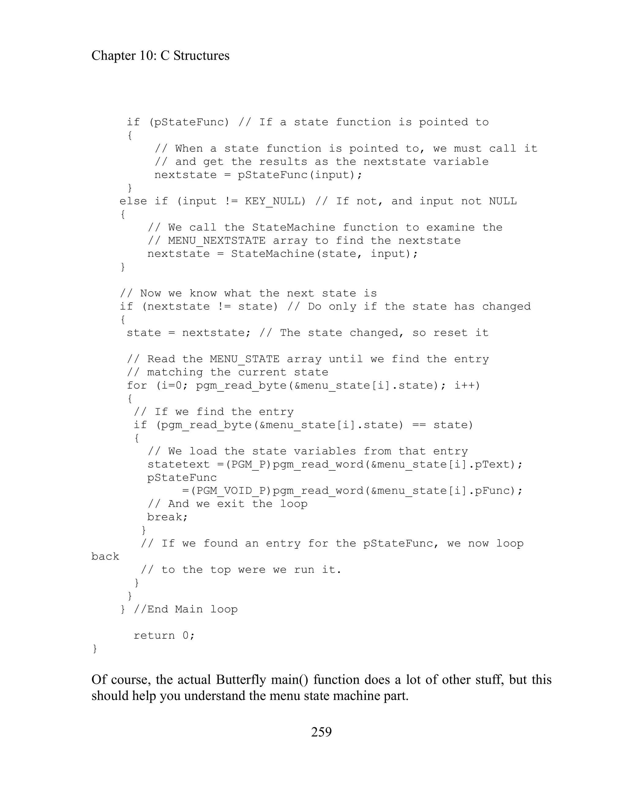 Chapter 10: C Structures
259
d to
{
else if (input != KEY_NULL) // If not, and input not NULL
the StateMachine function to examine the
// MENU_NEXTSTATE array to find the nextstate
nextstate = StateMachine(state, input);
}
// Now we know what the next state is
if (nextstate != state) // Do only if the state has changed
{
state = nextstate; // The state changed, so reset it
// Read the MENU_STATE array until we find the entry
// matching the current state
for (i=0; pgm_read_byte(&menu_state[i].state); i++)
{
// If we find the entry
if (pgm_read_byte(&menu_state[i].state) == state)
{
// We load the state variables from that entry
statetext =(PGM_P)pgm_read_word(&menu_state[i].pText);
pStateFunc
=(PGM_VOID_P)pgm_read_word(&menu_state[i].pFunc);
// And we exit the loop
break;
}
// If we found an entry for the pStateFunc, we now loop
back
// to the top were we run it.
}
}
} //End Main loop
return 0;
}
Of course, the actual Butterfly main() function does a lot of other stuff, but this
should help you understand the menu state machine part.
if (pStateFunc) // If a state function is pointe
// When a state function is pointed to, we must call it
// and get the results as the nextstate variable
nextstate = pStateFunc(input);
}
{
// We call
 