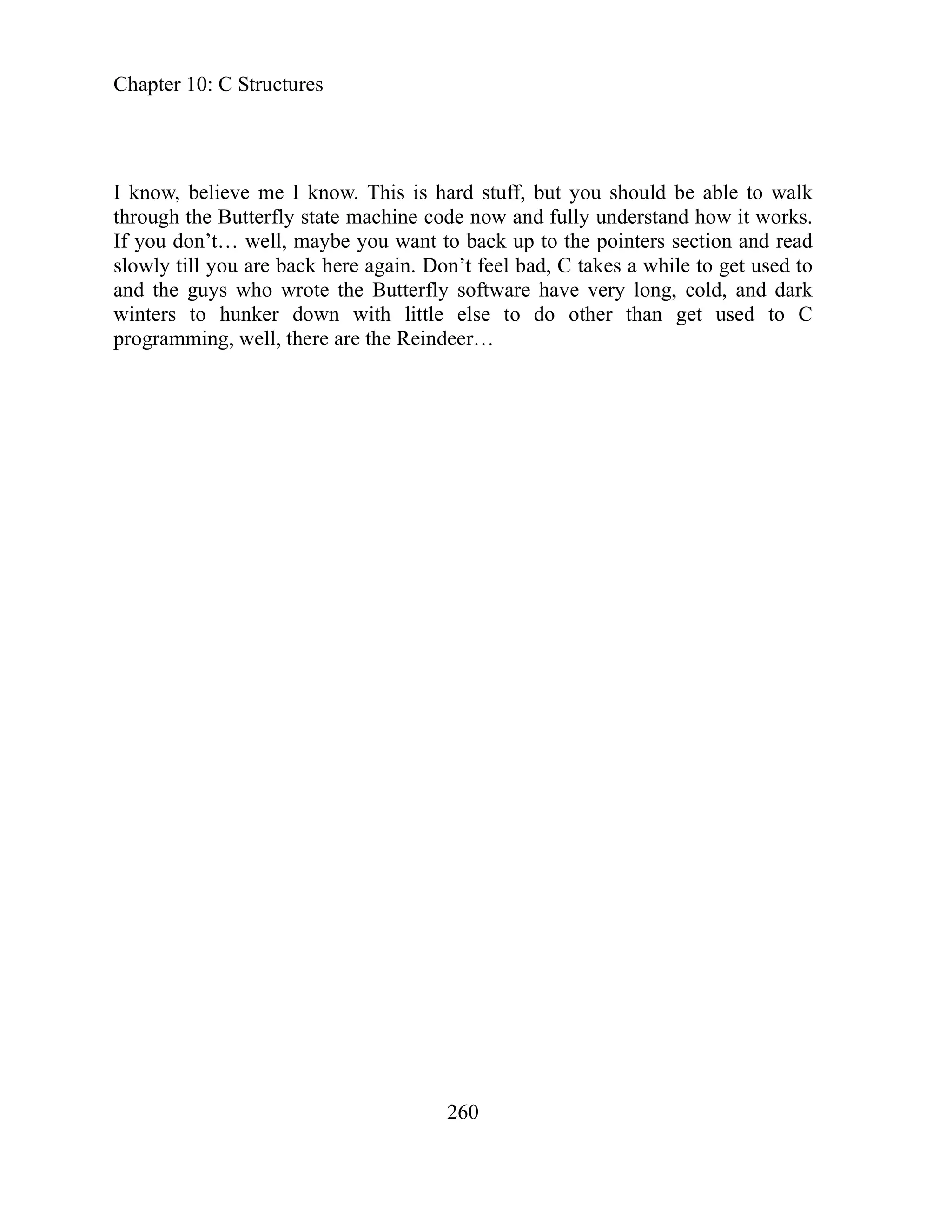Chapter 10: C Structures
I know, believe me I know. This is hard stuff, but you should be able to walk
through the Butterfly state machine code now and fully understand how it works.
If you don’t… well, maybe you want to back up to the pointers section and read
slowly till you are back here again. Don’t feel bad, C takes a while to get used to
and the guys who wrote the Butterfly software have very long, cold, and dark
winters to hunker down with little else to do other than get used to C
programming, well, there are the Reindeer…
260
 
