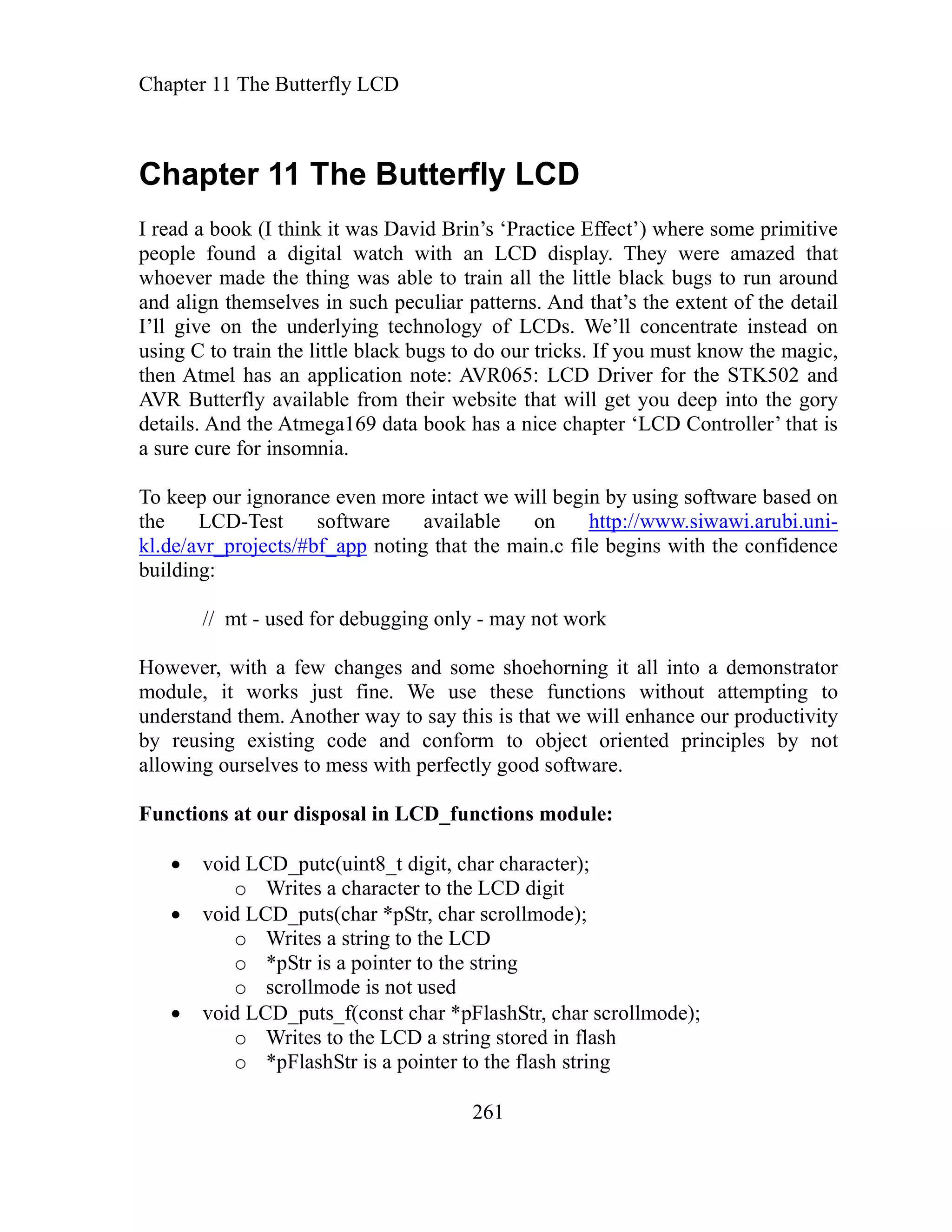 Chapter 11 The Butterfly
Chapter 11 The Butterfly L
LCD
261
CD
n all the little black bugs to run around
nd align themselves in such peculiar patterns. And that’s the extent of the detail
of LCDs. We’ll concentrate instead on
sing C to train the little black bugs to do our tricks. If you must know the magic,
application note: AVR065: LCD Driver for the STK502 and
even more intact we will begin by using software based on
ftwar on http://w i.a ni-
I read a book (I think it was David Brin’s ‘Practice Effect’) where some primitive
people found a digital watch with an LCD display. They were amazed that
whoever made the thing was able to trai
a
I’ll give on the underlying technology
u
then Atmel has an
AVR Butterfly available from their website that will get you deep into the gory
details. And the Atmega169 data book has a nice chapter ‘LCD Controller’ that is
a sure cure for insomnia.
To keep our ignorance
-Test so
the LCD e available ww.siwaw rubi.u
kl.de/avr_projects/#bf_app n in.c file begins with the confidence
debu - may not work
ang me shoehorning it all into a demonstrator
it works just fin We use these func ons w thout attem to
nd them. Another way to say this is that we will enhance our productivity
ec orient principle not
unctions at our disposal in LCD_functions module:
LCD_putc(uint8 character
rites a character to the LCD digit
ar har scrollmode)
a string CD
o *pStr is a pointer to the string
o scrollmode is not used
id LCD_puts_f(con *pFlashStr, char scrollm ;
the L ring stored in fl
o *pFlashStr is a pointer to the flash string
oting that the ma
building:
// mt - used for gging only
However, with a few ch es and so
module,
ndersta
e. ti i pting
u
by reusing existing code
llowing ourselves to mess with perfectly good software.
and conform to obj t ed s by
a
F
void _t digit, char );
o W
void LCD_puts(ch *pStr, c ;
o Writes to the L
vo st char ode)
o Writes to CD a st ash
 