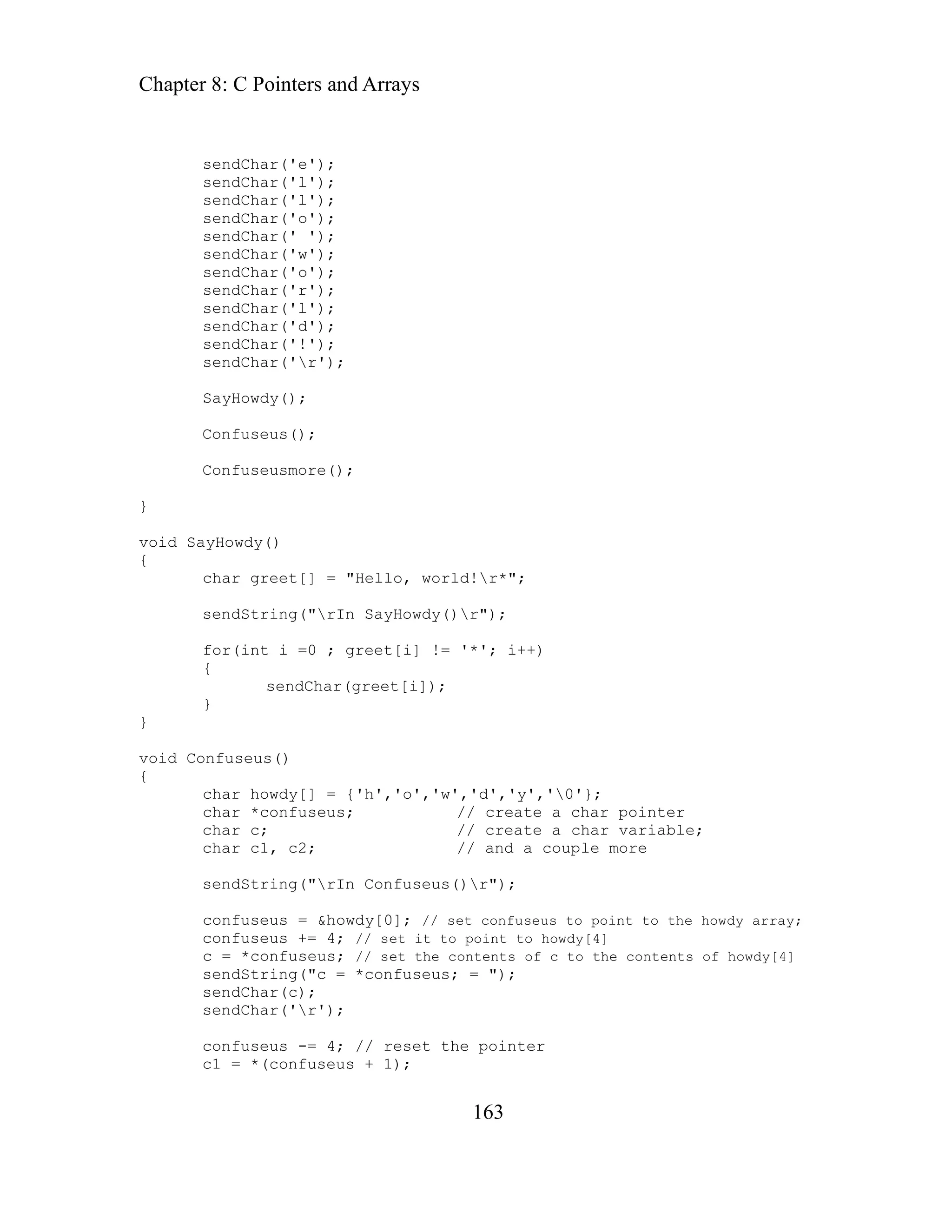 Chapter 8: C Pointers and Arrays
163
sendChar('l');
char greet[] = "Hello, world!r*";
=0 ; greet[i] != '*'; i++)
{
y','0'};
ate a char pointer
int to howdy[4]
sendChar('e');
sendChar('l');
sendChar('l');
sendChar('o');
sendChar(' ');
sendChar('w');
sendChar('o');
sendChar('r');
sendChar('d');
sendChar('!');
sendChar('r');
SayHowdy();
Confuseus();
Confuseusmore();
}
void SayHowdy()
{
sendString("rIn SayHowdy()r");
for(int i
sendChar(greet[i]);
}
}
void Confuseus()
{
char howdy[] = {'h','o','w','d','
har *confuseus; // cre
c
char c; // create a char variable;
char c1, c2; // and a couple more
sendString("rIn Confuseus()r");
confuseus = &howdy[0]; // set confuseus to point to the howdy array;
confuseus += 4; // set it to po
c = *confuseus; // set the contents of c to the contents of howdy[4]
sendString("c = *confuseus; = ");
sendChar(c);
sendChar('r');
confuseus -= 4; // reset the pointer
c1 = *(confuseus + 1);
 