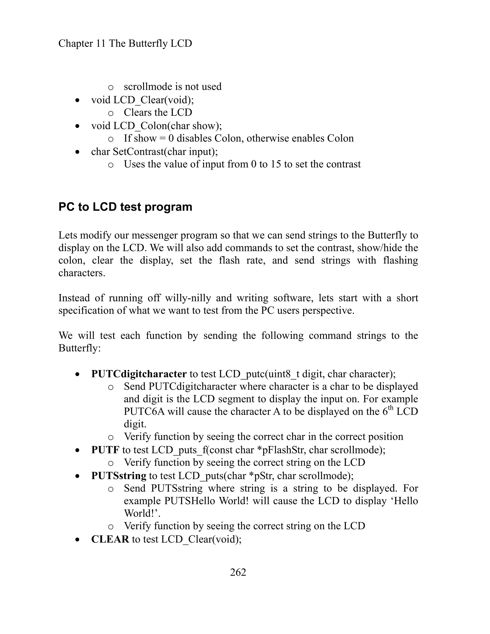 Chapter 11 The Butterfly LCD
262
llmode is not used
id
olon(cha
0 dis n, otherwise ables n
ntrast(char
Uses the value of input from 0 to 15 to set the contrast
our messenger p at we can tr B to
e LCD. We will also add commands to set the contrast, show/hide the
r the display, set the flash rate, and send strings with flashing
haracters.
Instead of running off willy-nilly and writing software, lets start with a short
specification of what we want to test from the PC users perspective.
We will test each function by sending the following command strings to the
Butterfly:
PUTCdigitcharacter to test LCD_putc(uint8_t digit, char character);
o Send PUTCdigitcharacter where character is a char to be displayed
and digit is the LCD segment to display the input on. For example
PUTC6A will cause the character A to be displayed on the 6th
LCD
digit.
o Verify function by seeing the correct char in the correct position
PUTF to test LCD_puts_f(const char *pFlashStr, char scrollmode);
o Verify function by seeing the correct string on the LCD
PUTSstring to test LCD_puts(char *pStr, char scrollmode);
o Send PUTSstring where string is a string to be displayed. For
example PUTSHello World! will cause the LCD to display ‘Hello
World!’.
o Verify function by seeing the correct string on the LCD
CLEAR to test LCD_Clear(void);
o scro
void LCD_Clear(vo );
o Clears the LCD
void LCD_C r show);
olo
o If show = ables C en Colo
char SetCo input);
o
PC to LCD test program
Lets modify
y on th
rogram so th send s ings to the utterfly
displa
colon, clea
c
 
