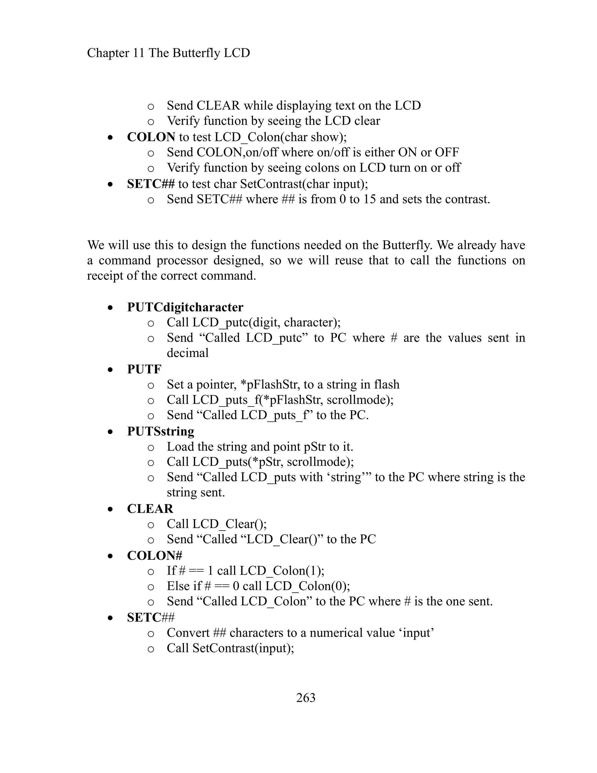 Chapter 11 The Butterfly LCD
o Send CLEAR while displaying text on th
o Verify function by seeing the LCD clear
263
e LCD
reuse that to call the functions on
o
o Load the string and point pStr to it.
o Call LCD_puts(*pStr, scrollmode);
o Send “Called LCD_puts with ‘string’” to the PC where string is the
string sent.
CLEAR
o Call LCD_Clear();
o Send “Called “LCD_Clear()” to the PC
COLON#
o If # == 1 call LCD_Colon(1);
o E
o Send “Called LCD_Colon” to the PC where # is the one sent.
SETC##
o Convert ## characters to a numerical value ‘input’
o Call SetContrast(input);
COLON to test LCD_Colon(char show);
o Send COLON,on/off where on/off is either ON or OFF
o Verify function by seeing colons on LCD turn on or off
SETC## to test char SetContrast(char input);
o Send SETC## where ## is from 0 to 15 and sets the contrast.
We will use this to design the functions needed on the Butterfly. We already have
command processor designed, so we will
a
receipt of the correct command.
PUTCdigitcharacter
o Call LCD_putc(digit, character);
Send “Called LCD_putc” to PC where # are the values sent in
decimal
PUTF
o Set a pointer, *pFlashStr, to a string in flash
o Call LCD_puts_f(*pFlashStr, scrollmode);
o Send “Called LCD_puts_f” to the PC.
PUTSstring
lse if # == 0 call LCD_Colon(0);
 