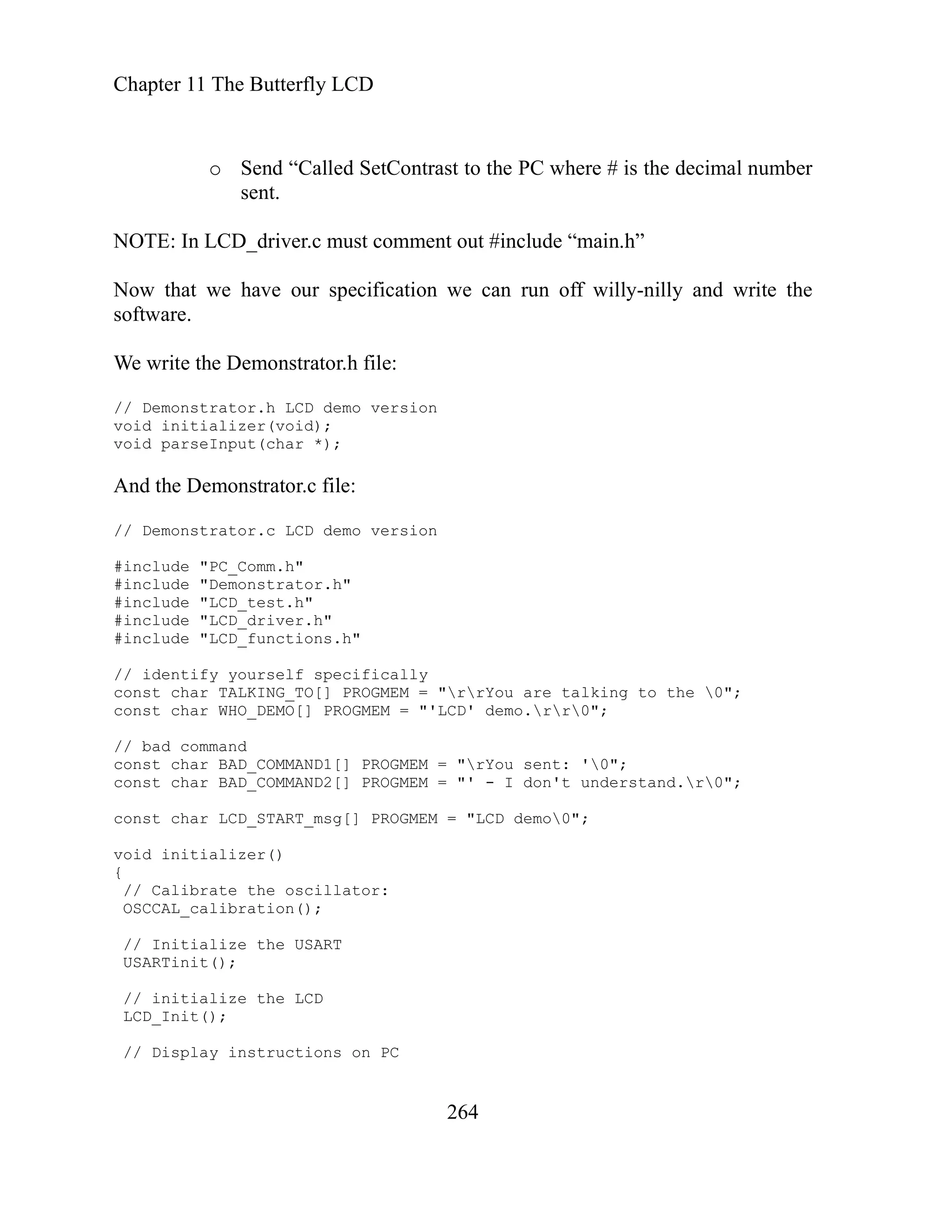 Chapter 11 The Butterfly LCD
264
o Send “Called SetContrast to the PC where # is the decimal number
sent.
NOTE: In LCD_driver.c must comment out #include “main.h”
Now that we have our specification we can run off willy-nilly and write the
software.
We write the Demonstrator.h file:
// Demonstrator.h LCD demo version
void initializer(void);
void parseInput(char *);
include "Demonstrator.h"
DEMO[] PROGMEM = "'LCD' demo.rr0";
And the Demonstrator.c file:
// Demonstrator.c LCD demo version
#include "PC_Comm.h"
#
#include "LCD_test.h"
#include "LCD_driver.h"
#include "LCD_functions.h"
// identify yourself specifically
const char TALKING_TO[] PROGMEM = "rrYou are talking to the 0";
const char WHO_
// bad command
const char BAD_COMMAND1[] PROGMEM = "rYou sent: '0";
const char BAD_COMMAND2[] PROGMEM = "' - I don't understand.r0";
const char LCD_START_msg[] PROGMEM = "LCD demo0";
void initializer()
{
// Calibrate the oscillator:
OSCCAL_calibration();
// Initialize the USART
USARTinit();
// initialize the LCD
LCD_Init();
// Display instructions on PC
 