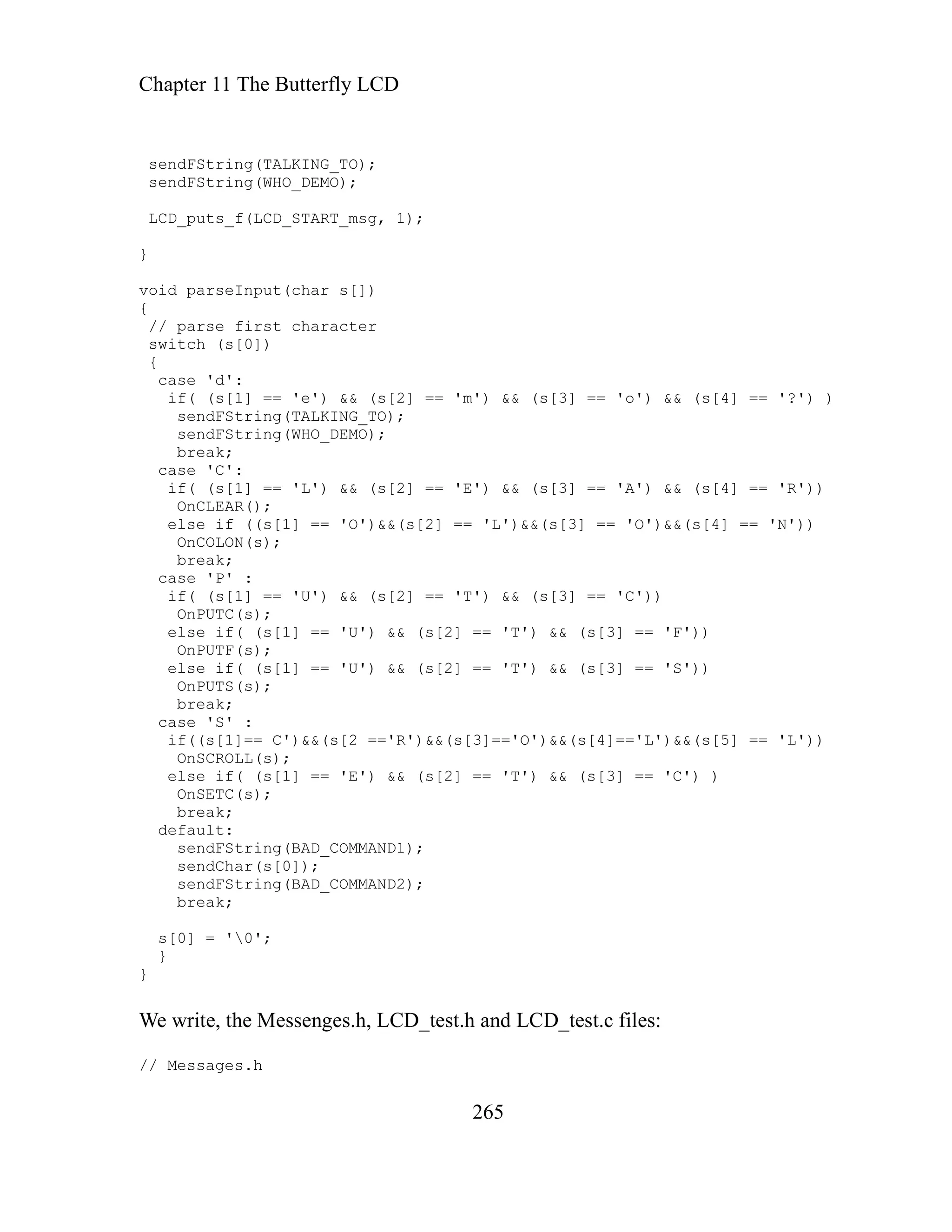 Chapter 11 The Butterfly LCD
265
sendFString(TALKING_TO);
sendFString(WHO_DEMO);
LCD_puts_f(LCD_START_msg, 1);
}
void parseInput(char s[])
{
// parse first character
switch (s[0])
{
case 'd':
if( (s[1] == 'e') && (s[2] == 'm') && (s[3] == 'o') && (s[4] == '?') )
sendFString(TALKING_TO);
sendFString(WHO_DEMO);
break;
case 'C':
if( (s[1] == 'L') && (s[2] == 'E') && (s[3] == 'A') && (s[4] == 'R'))
OnCLEAR();
else if ((s[1] == 'O')&&(s[2] == 'L')&&(s[3] == 'O')&&(s[4] == 'N'))
OnCOLON(s);
break;
case 'P' :
if( (s[1] == 'U') && (s[2] == 'T') && (s[3] == 'C'))
OnPUTC(s);
else if( (s[1] == 'U') && (s[2] == 'T') && (s[3] == 'F'))
OnPUTF(s);
else if( (s[1] == 'U') && (s[2] == 'T') && (s[3] == 'S'))
OnPUTS(s);
break;
case 'S' :
if((s[1]== C')&&(s[2 =='R')&&(s[3]=='O')&&(s[4]=='L')&&(s[5] == 'L'))
OnSCROLL(s);
else if( (s[1] == 'E') && (s[2] == 'T') && (s[3] == 'C') )
OnSETC(s);
break;
default:
sendFString(BAD_COMMAND1);
sendChar(s[0]);
sendFString(BAD_COMMAND2);
break;
s[0] = '0';
}
}
We write, the Messenges.h, LCD_test.h and LCD_test.c files:
// Messages.h
 