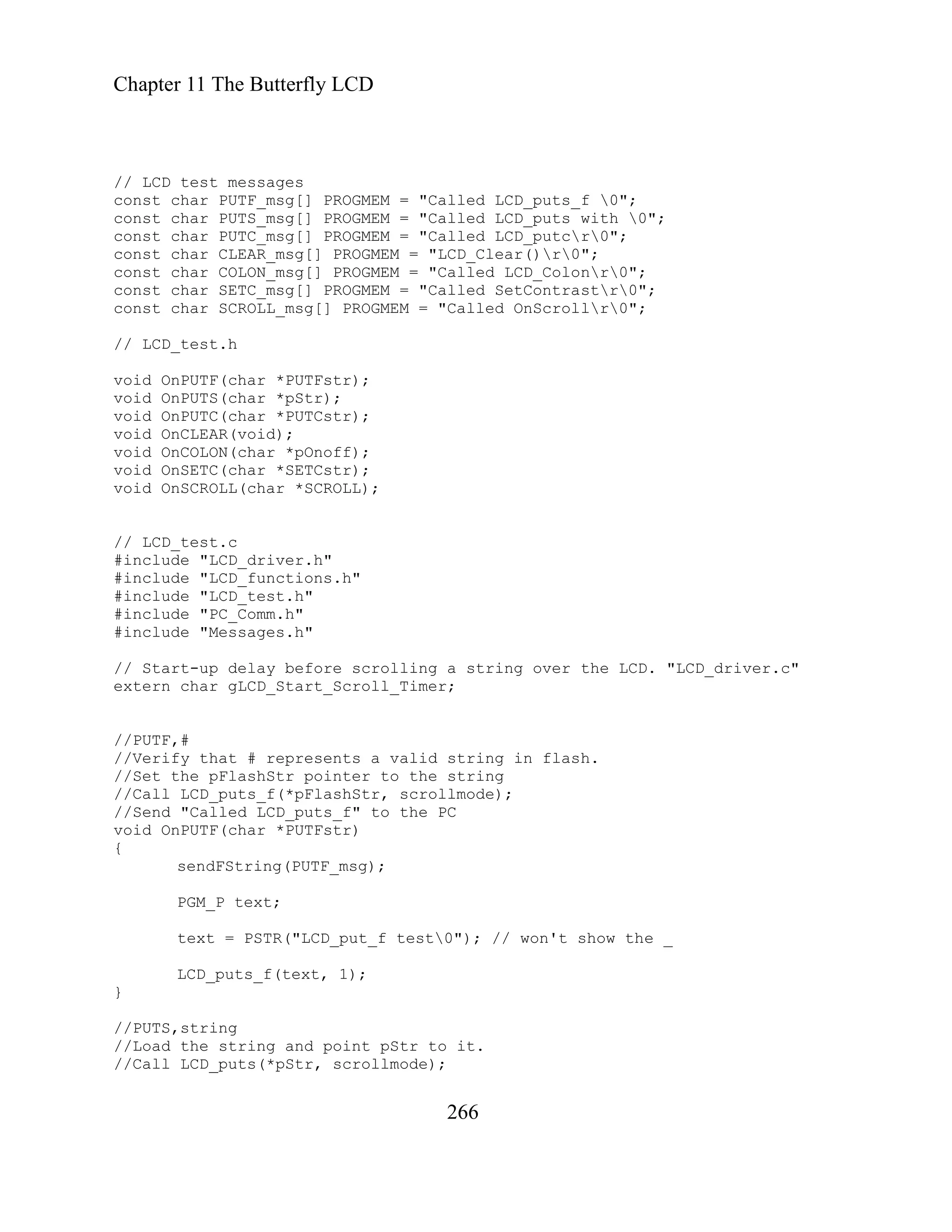 Chapter 11 The Butterfly LCD
// LCD test messages
const char PUTF_msg[] PROGMEM = "Called LCD_puts_f 0";
const char PUTS_msg[] PROGMEM = "Called LCD_puts with 0";
const char PUTC_msg[] PROGMEM = "Called LCD_putcr0";
const char CLEAR_msg[] PROGMEM = "LCD_Clear()r0";
const char COLON_msg[] PROGMEM = "Called LCD_Colonr0";
const char SETC_msg[] PROGMEM = "Called SetContrastr0";
const char SCROLL_msg[] PROGMEM = "Called OnScrollr0";
// LCD_test.h
void OnPUTF(char *PUTFstr);
void OnPUTS(char *pStr);
void OnPUTC(char *PUTCstr);
void OnCLEAR(void);
void OnCOLON(char *pOnoff);
void OnSETC(char *SETCstr);
void OnSCROLL(char *SCROLL);
// LCD_test.c
#include "LCD_driver.h"
#include "LCD_functions.h"
#include "LCD_test.h"
#include "PC_Comm.h"
#include "Messages.h"
// Start-up delay before scrolling a string over the LCD. "LCD_driver.c"
extern char gLCD_Start_Scroll_Timer;
//PUTF,#
//Verify that # represents a valid string in flash.
//Set the pFlashStr pointer to the string
//Call LCD_puts_f(*pFlashStr, scrollmode);
//Send "Called LCD_puts_f" to the PC
void OnPUTF(char *PUTFstr)
{
sendFString(PUTF_msg);
PGM_P text;
text = PSTR("LCD_put_f test0"); // won't show the _
LCD_puts_f(text, 1);
}
//PUTS,string
//Load the string and point pStr to it.
//Call LCD_puts(*pStr, scrollmode);
266
 