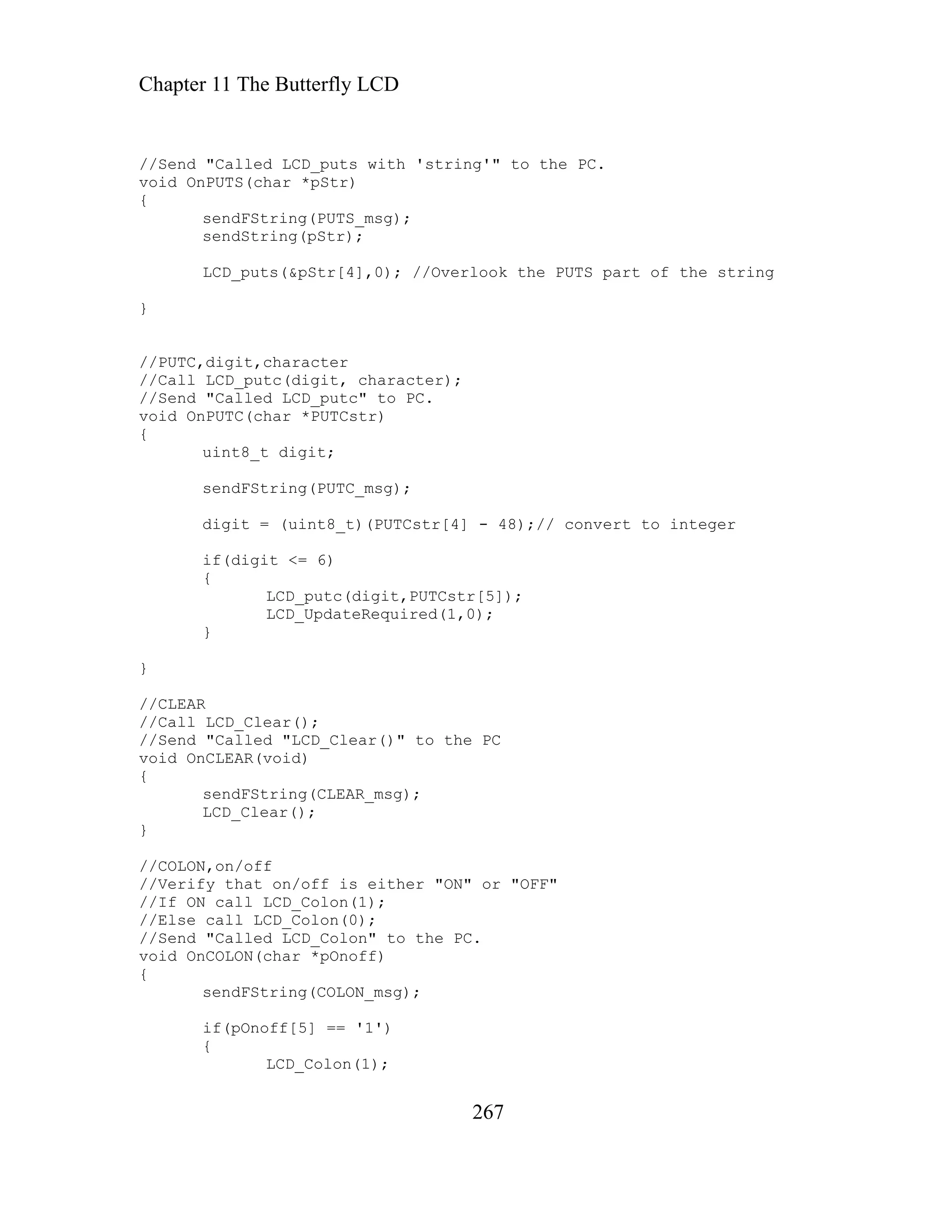 Chapter 11 The Butterfly LCD
//Send "Called LCD_puts with 'string'" to the
void OnPUTS(char *pStr)
267
PC.
LCD_puts(&pStr[4],0); //Overlook the PUTS part of the string
/Send "Called LCD_putc" to PC.
(char *PUTCstr)
it;
LCD_putc(digit,PUTCstr[5]);
/If ON call LCD_Colon(1);
oid OnCOLON(char *pOnoff)
if(pOnoff[5] == '1')
{
sendFString(PUTS_msg);
sendString(pStr);
}
//PUTC,digit,character
//Call LCD_putc(digit, character);
/
void OnPUTC
{
uint8_t dig
sendFString(PUTC_msg);
digit = (uint8_t)(PUTCstr[4] - 48);// convert to integer
if(digit <= 6)
{
LCD_UpdateRequired(1,0);
}
}
//CLEAR
//Call LCD_Clear();
//Send "Called "LCD_Clear()" to the PC
void OnCLEAR(void)
{
sendFString(CLEAR_msg);
LCD_Clear();
}
//COLON,on/off
//Verify that on/off is either "ON" or "OFF"
/
//Else call LCD_Colon(0);
//Send "Called LCD_Colon" to the PC.
v
{
sendFString(COLON_msg);
{
LCD_Colon(1);
 