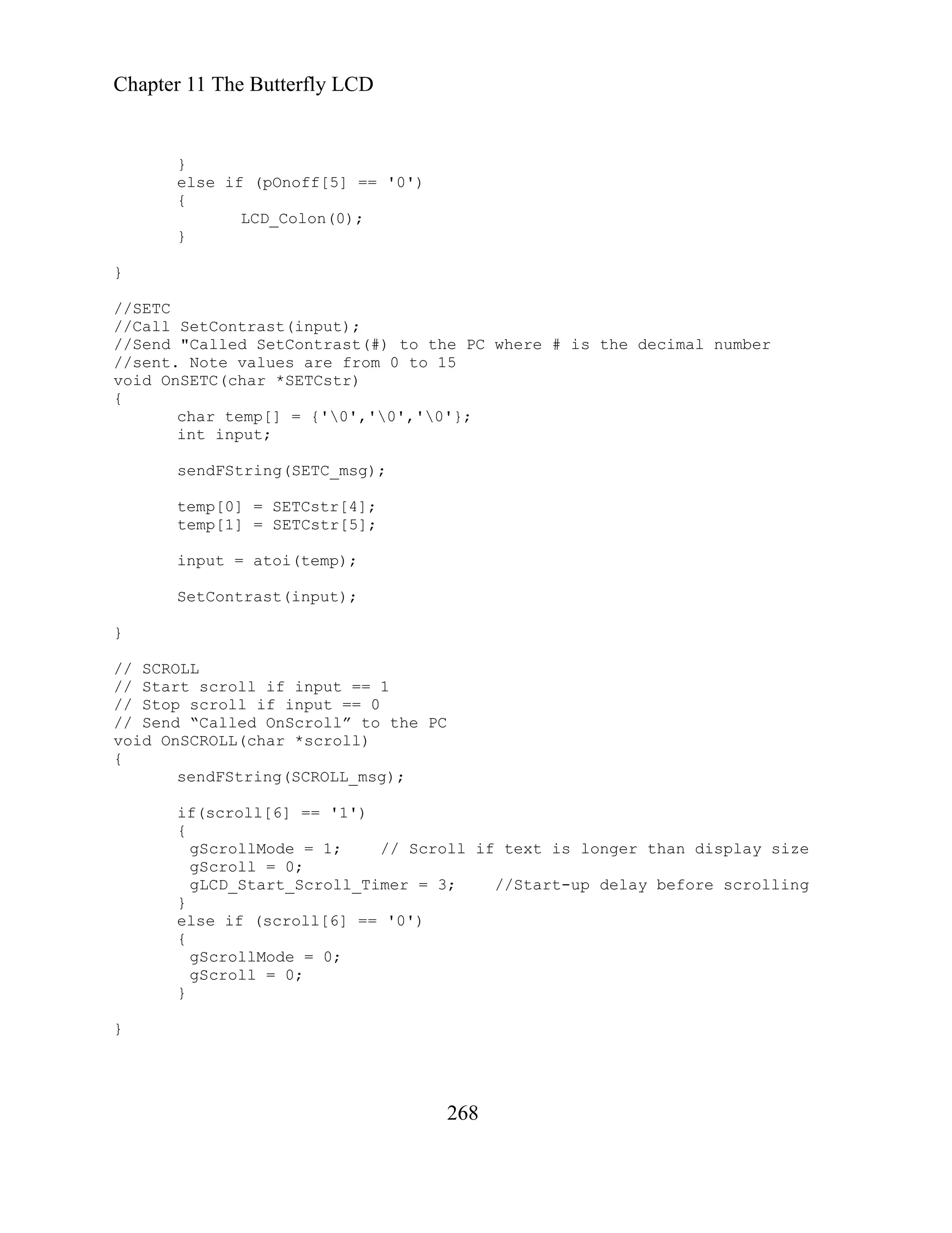 Chapter 11 The Butterfly LCD
268
}
/SETC
oid OnSETC(char *SETCstr)
temp[1] = SETCstr[5];
y size
D_ art_S roll_ e scrolling
}
else if (pOnoff[5] == '0')
{
LCD_Colon(0);
}
}
/
//Call SetContrast(input);
//Send "Called SetContrast(#) to the PC where # is the decimal number
//sent. Note values are from 0 to 15
v
{
char temp[] = {'0','0','0'};
int input;
sendFString(SETC_msg);
temp[0] = SETCstr[4];
input = atoi(temp);
SetContrast(input);
}
// SCROLL
// Start scroll if input == 1
// Stop scroll if input == 0
// Send “Called OnScroll” to the PC
oid OnSCROLL(char *scroll)
v
{
sendFString(SCROLL_msg);
if(scroll[6] == '1')
{
gScrollMode = 1; // Scroll if text is longer than displa
ro = 0;
gSc ll
gLC St c Timer = 3; //Start-up delay befor
}
else if (scroll[6] == '0')
{
gScrollMode = 0;
gScroll = 0;
}
 