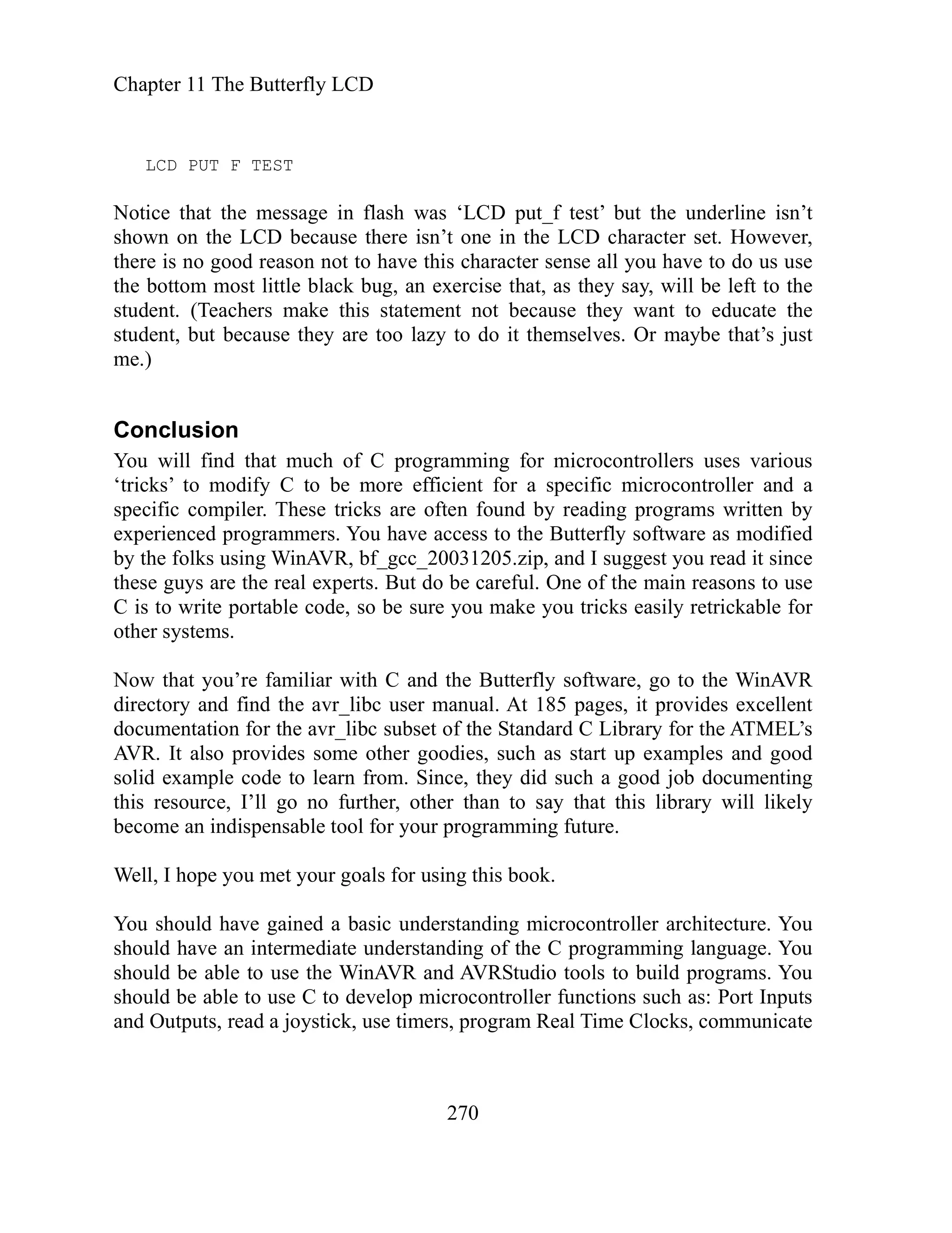 Chapter 11 The Butterfly LCD
270
isn’t
hown on the LCD because there isn’t one in the LCD character set. However,
have this character sense all you have to do us use
they say, will be left to the
tudent. (Teachers make this statement not because they want to educate the
at’s just
e.)
that much of C programming for microcontrollers uses various
ricks’ to modify C to be more efficient for a specific microcontroller and a
ese tricks are often found by reading programs written by
xperienced programmers. You have access to the Butterfly software as modified
2 .zip, and I suggest you read it since
ese guys are the real experts. But do be careful. One of the main reasons to use
so be sure you make you tricks easily retrickable for
ther systems.
u’re familiar with C and the Butterfly software, go to the WinAVR
irectory and find the avr_libc user manual. At 185 pages, it provides excellent
f the Standard C Library for the ATMEL’s
VR. It also provides some other goodies, such as start up examples and good
solid example code to learn from. Since, they did such a good job documenting
this resource, I’ll go no further, other than to say that this library will likely
become an indispensable tool for your programming future.
Well, I hope you met your goals for using this book.
You should have gained a basic understanding microcontroller architecture. You
should have an intermediate understanding of the C programming language. You
should be able to use the WinAVR and AVRStudio tools to build programs. You
should be able to use C to develop microcontroller functions such as: Port Inputs
and Outputs, read a joystick, use timers, program Real Time Clocks, communicate
LCD PUT F TEST
Notice that the message in flash was ‘LCD put_f test’ but the underline
s
there is no good reason not to
the bottom most little black bug, an exercise that, as
s
student, but because they are too lazy to do it themselves. Or maybe th
m
Conclusion
You will find
‘t
specific compiler. Th
e
by the folks using WinAVR, bf_gcc_20031 05
th
C is to write portable code,
o
Now that yo
d
documentation for the avr_libc subset o
A
 