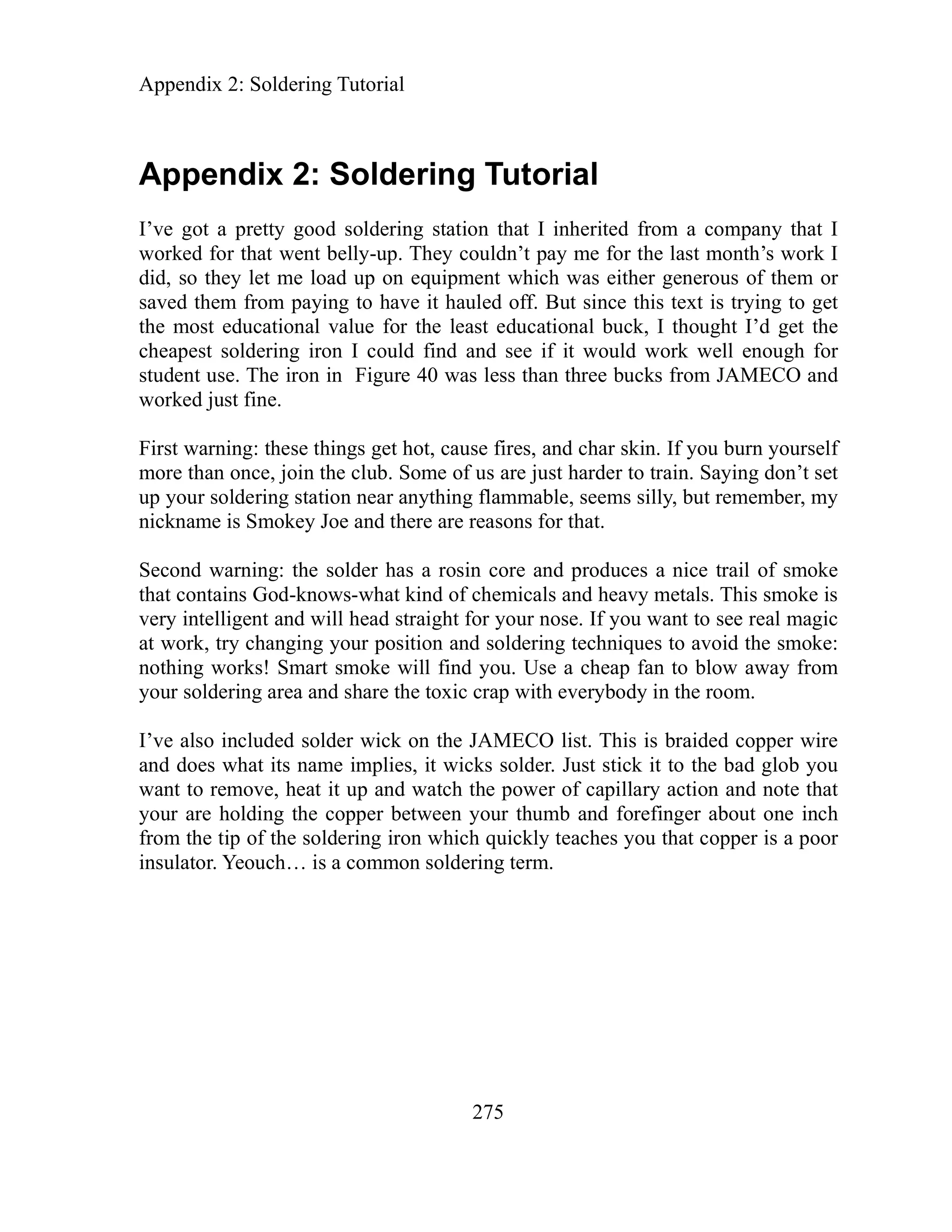 Appendix 2: Soldering Tutorial
Appendix 2: Soldering Tutorial
275
ve got a pretty good soldering station that I inherited from a company that I
worked for that went belly-up. They coul n’t pay me for the last month’s work I
did, so they let me load up on equipment which was either generous of them or
saved them from paying to have it hauled off. But since this text is trying to get
the most educational value for the least educational buck, I thought I’d get the
cheapest soldering iron I could find and see if it would work well enough for
student use. The iron in Figure 40 was less than three bucks from JAMECO and
worked just fine.
First warning: these things get hot, cause fires, and char skin. If you burn yourself
more than once, join the club. Some of us are just harder to train. Saying don’t set
up your soldering station near anything flammable, seems silly, but remember, my
nickname is Smokey Joe and there are reasons for that.
Second warning: the solder has a rosin core and produces a nice trail of smoke
that contains God-knows-what kind of chemicals and heavy metals. This smoke is
very intelligent and will head straight for your nose. If you want to see real magic
at work, try changing your position and soldering techniques to avoid the smoke:
nothing works! Smart smoke will find you. Use a cheap fan to blow away from
your soldering area and share the toxic crap with everybody in the room.
I’ve also included solder wick on the JAMECO list. This is braided copper wire
and does what its name implies, it wicks solder. Just stick it to the bad glob you
want to remove, heat it up and watch the power of capillary action and note that
your are holding the copper between your thumb and forefinger about one inch
from the tip of the soldering iron which quickly teaches you that copper is a poor
insulator. Yeouch… is a common soldering term.
I’
d
 