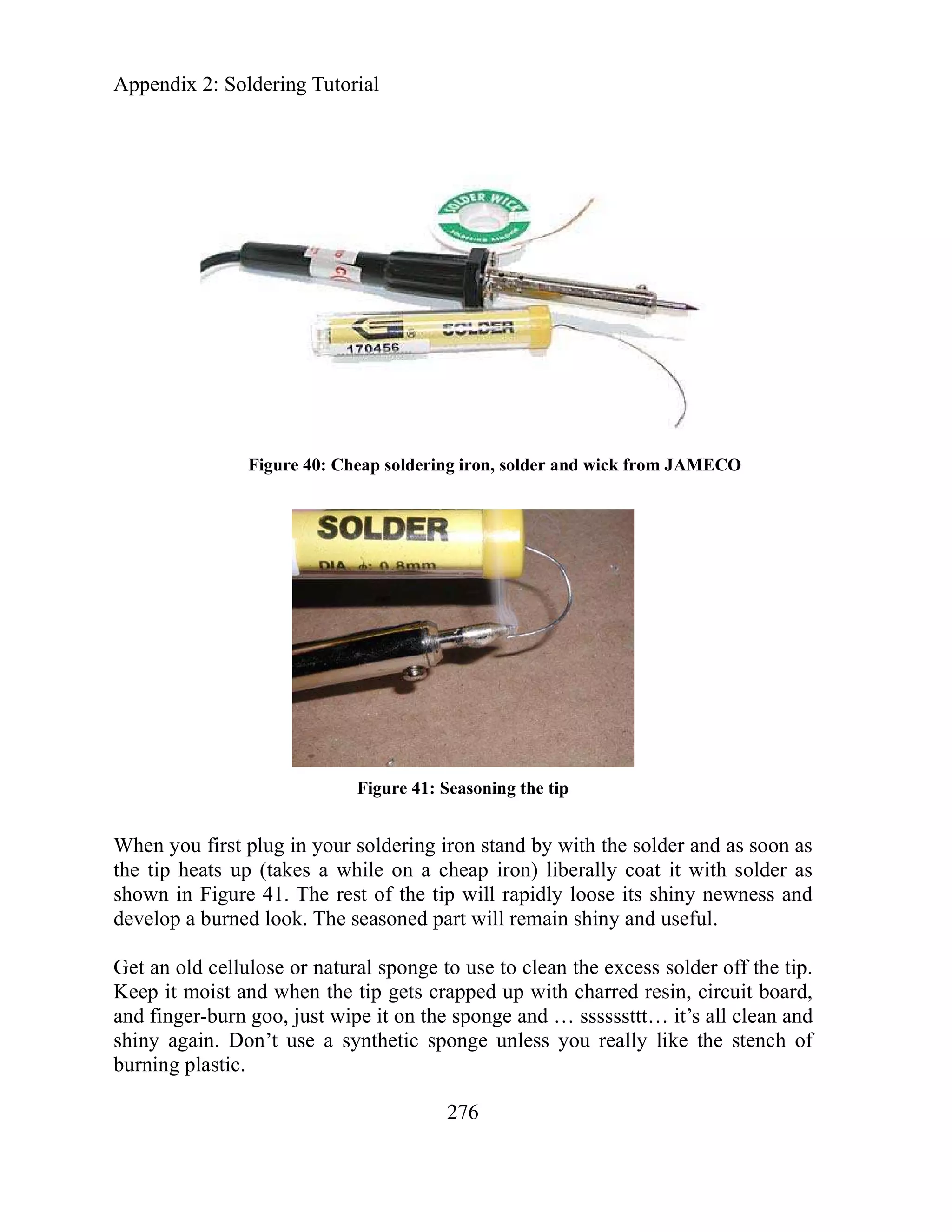 Appendix 2: Soldering Tutorial
Figure 40: Cheap soldering iron, solder and wick from JAMECO
Figure 41: Seasoning the tip
When you first plug in your soldering iron stand by with the solder and as soon as
the tip heats up (takes a while on a cheap iron) liberally coat it with solder as
shown in Figure 41. The rest of the tip will rapidly loose its shiny newness and
develop a burned look. The seasoned part will remain shiny and useful.
Get an old cellulose or natural sponge to use to clean the excess solder off the tip.
Keep it moist and when the tip gets crapped up with charred resin, circuit board,
and finger-burn goo, just wipe it on the sponge and … ssssssttt… it’s all clean and
shiny again. Don’t use a synthetic sponge unless you really like the stench of
burning plastic.
276
 
