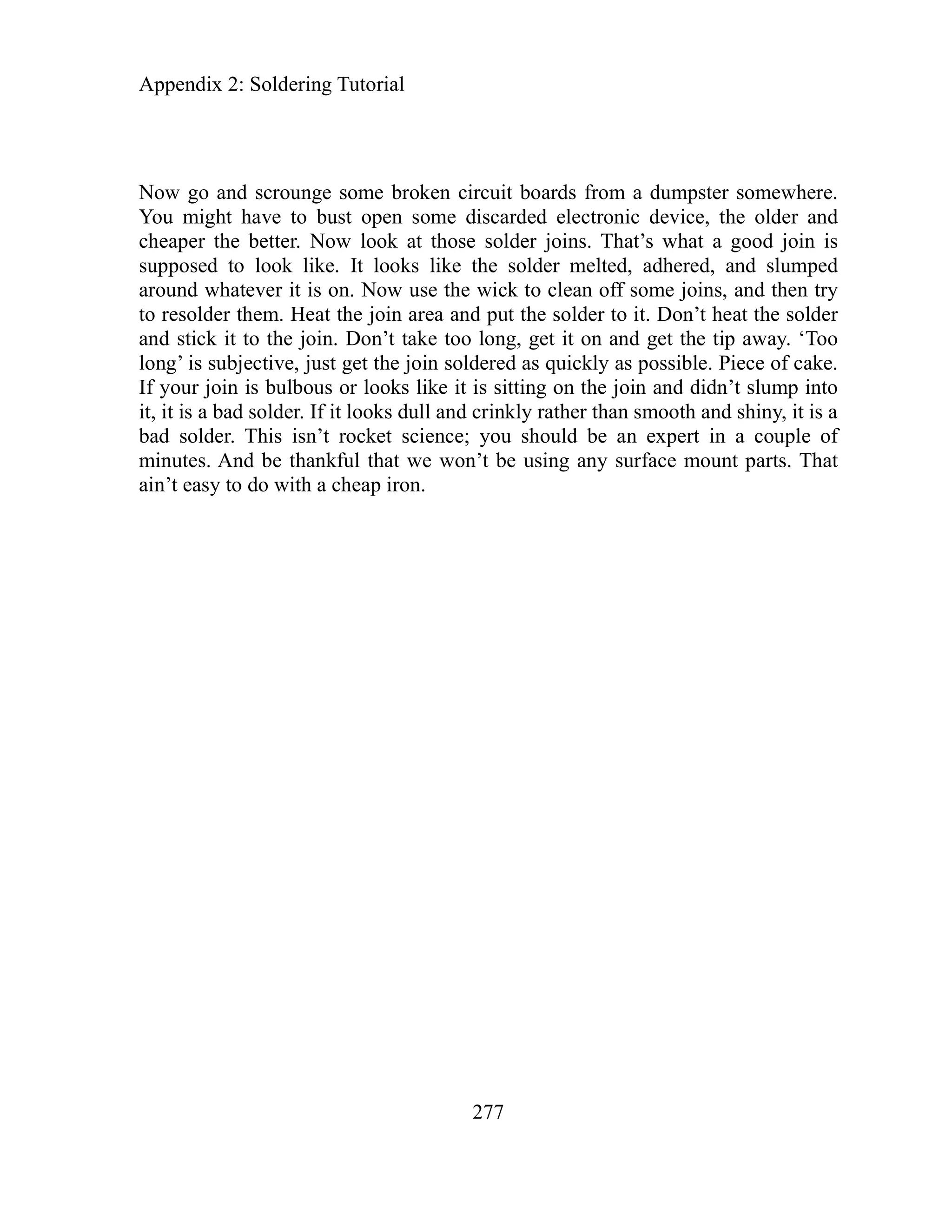 Appendix 2: Soldering Tutor
ow go and scrounge some broken circuit board
ial
277
s from a dumpster somewhere.
and
is
e.
to
s a
older. This isn’t rocket science; you should be an expert in a couple of
l that we won’t be using any surface mount parts. That
N
You might have to bust open some discarded electronic device, the older
cheaper the better. Now look at those solder joins. That’s what a good join
supposed to look like. It looks like the solder melted, adhered, and slumped
around whatever it is on. Now use the wick to clean off some joins, and then try
to resolder them. Heat the join area and put the solder to it. Don’t heat the solder
and stick it to the join. Don’t take too long, get it on and get the tip away. ‘Too
long’ is subjective, just get the join soldered as quickly as possible. Piece of cak
If your join is bulbous or looks like it is sitting on the join and didn’t slump in
it, it is a bad solder. If it looks dull and crinkly rather than smooth and shiny, it i
ad s
b
minutes. And be thankfu
ain’t easy to do with a cheap iron.
 