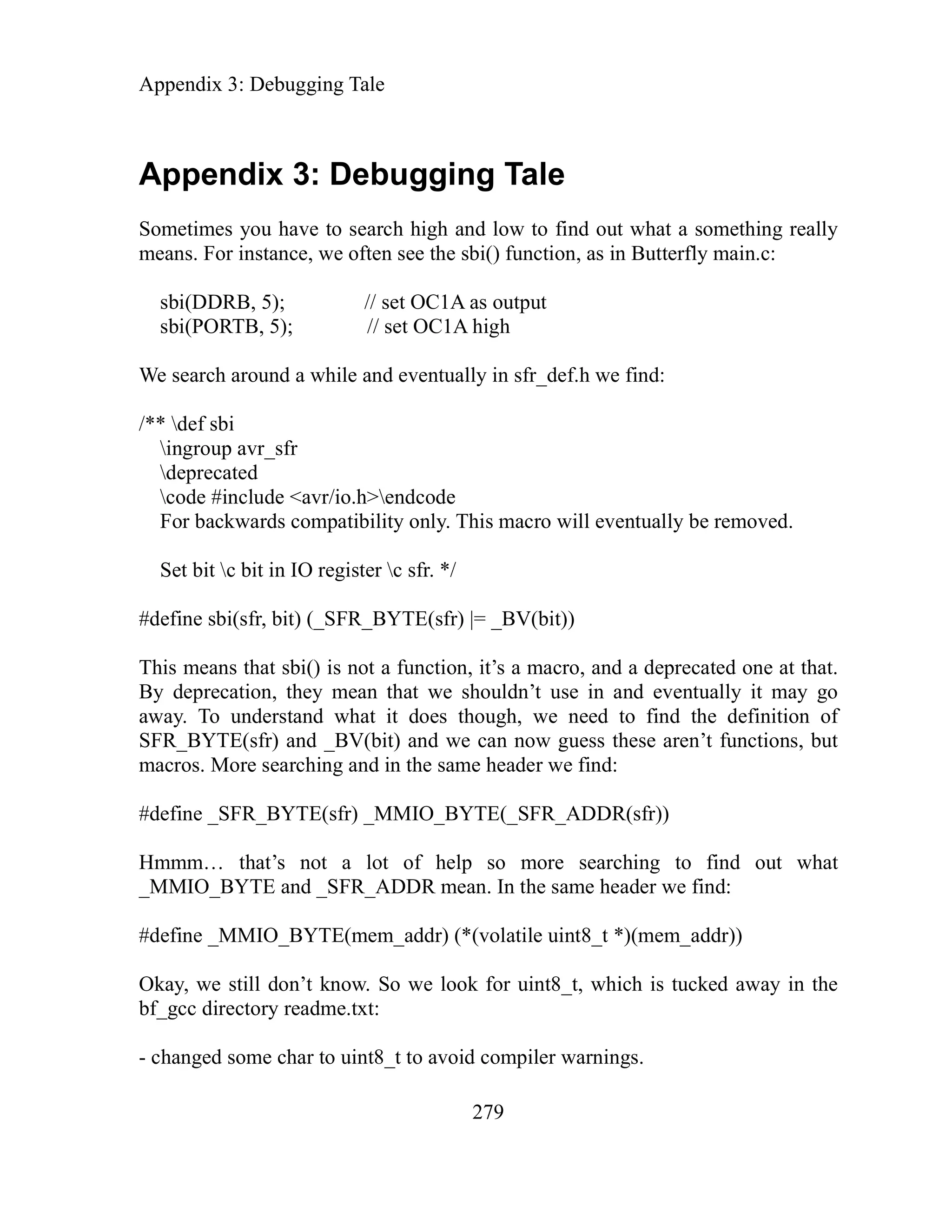 Appendix 3: Debugging Tale
279
Appendix 3: Debugging Tale
Sometimes you have to search high and low to find out what a something really
means. For instance, we often see the sbi() function, as in Butterfly main.c:
sbi(DDRB, 5); // set OC1A as output
sbi(PORTB, 5); // set OC1A high
We search around a while and eventually in sfr_def.h we find:
/** def sbi
ingroup avr_sfr
deprecated
code #include <avr/io.h>endcode
For backwards compatibility only. This macro will eventually be removed.
S b
#define sbi(sfr, bit) (_SFR_BYTE(sfr) |= _BV(bit))
his means that sbi() is not a function, it’s a macro, and a deprecated one at that.
y deprecation, they mean that we shouldn’t use in and eventually it may go
away. To understand what it does though, we need to find the definition of
SFR_BYTE(sfr) and _BV(bit) and we can now guess these aren’t functions, but
macros. More searching and in the same header we find:
#define _SFR_BYTE(sfr) _MMIO_BYTE(_SFR_ADDR(sfr))
Hmmm… that’s not a lot of help so more searching to find out what
_MMIO_BYTE and _SFR_ADDR mean. In the same header we find:
#define _MMIO_BYTE(mem_addr) (*(volatile uint8_t *)(mem_addr))
Okay, we still don’t know. So we look for uint8_t, which is tucked away in the
bf_gcc directory readme.txt:
- changed some char to uint8_t to avoid compiler warnings.
et it c bit in IO register c sfr. */
T
B
 