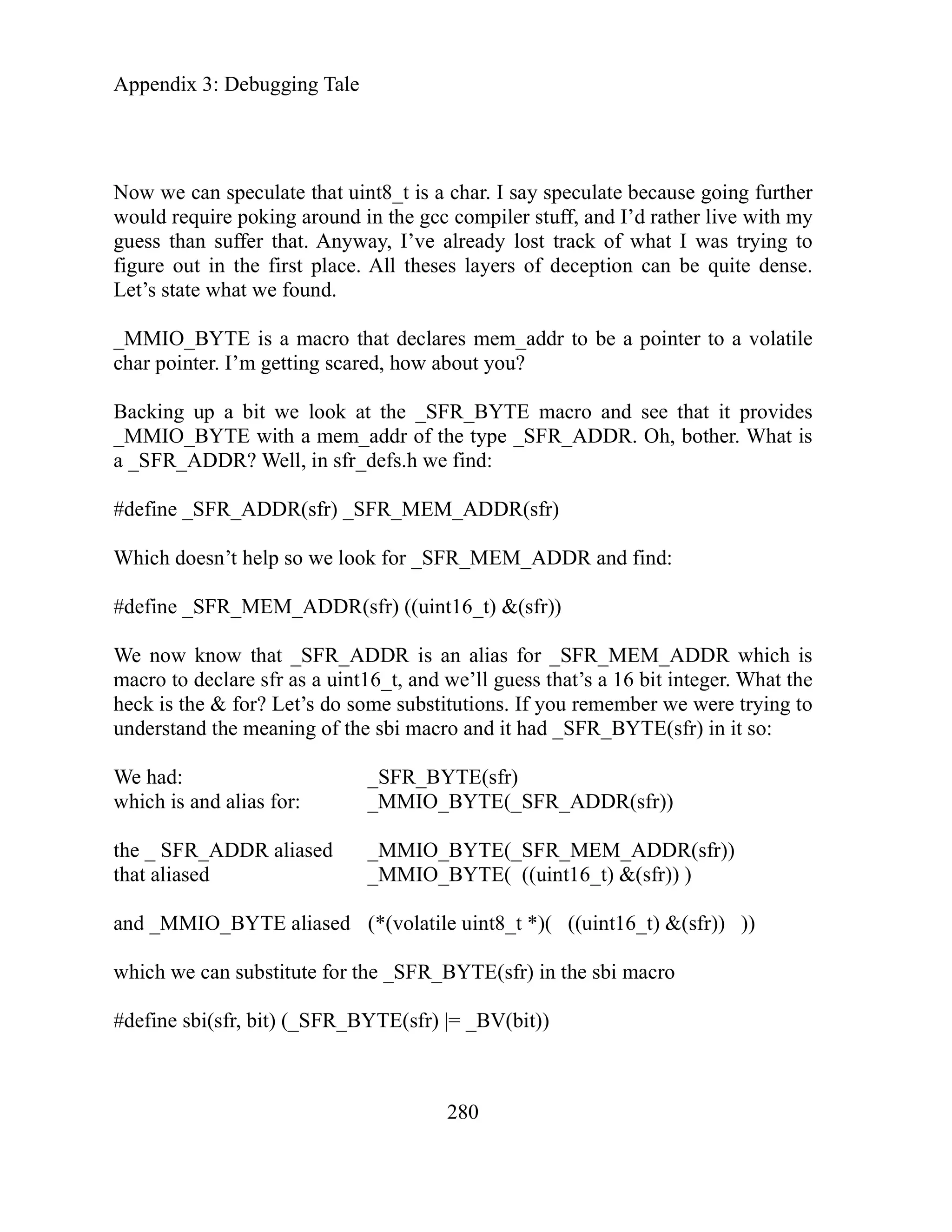 Appendix 3: Debugging Tale
280
ow we can speculate that uint8_t is a char. I say speculate because going further
wo
guess t
figure tion can be quite dense.
Let
_M O pointer to a volatile
cha o
Backing up a bit we look at the _SFR
_M O t is
a _SFR_ADDR?
#de e
Which nd:
#define _SFR_MEM_ADDR(sfr) ((uint16_t) &(sfr))
o
e had: _SFR_BYTE(sfr)
which is and alias for: _MMIO_BYTE(_SFR_ADDR(sfr))
the _ SFR_ADDR aliased _MMIO_BYTE(_SFR_MEM_ADDR(sfr))
that aliased _MMIO_BYTE( ((uint16_t) &(sfr)) )
and _MMIO_BYTE aliased (*(volatile uint8_t *)( ((uint16_t) &(sfr)) ))
which we can substitute for the _SFR_BYTE(sfr) in the sbi macro
#define sbi(sfr, bit) (_SFR_BYTE(sfr) |= _BV(bit))
N
uld require poking around in the gcc compiler stuff, and I’d rather live with my
han suffer that. Anyway, I’ve already lost track of what I was trying to
out in the first place. All theses layers of decep
’s state what we found.
MI _BYTE is a macro that declares mem_addr to be a
r p inter. I’m getting scared, how about you?
_BYTE macro and see that it provides
MI _BYTE with a mem_addr of the type _SFR_ADDR. Oh, bother. Wha
Well, in sfr_defs.h we find:
fin _SFR_ADDR(sfr) _SFR_MEM_ADDR(sfr)
es ADDR and fi
do n’t help so we look for _SFR_MEM_
We now know that _SFR_ADDR is an alias for _SFR_MEM_ADDR which is
macro to declare sfr as a uint16_t, and we’ll guess that’s a 16 bit integer. What the
heck is the & for? Let’s do some substitutions. If you remember we were trying t
understand the meaning of the sbi macro and it had _SFR_BYTE(sfr) in it so:
W
 