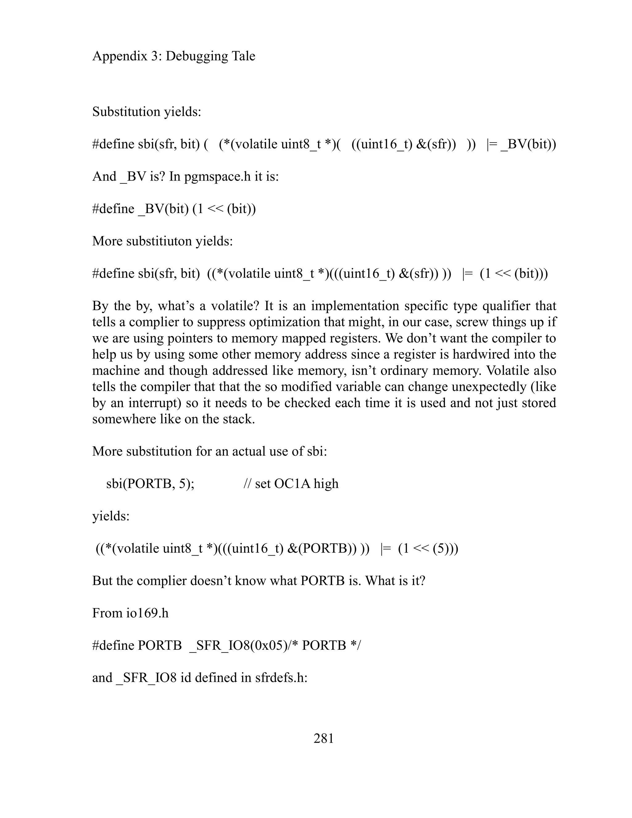 Appen
define sbi(
dix 3: Debugging Tale
281
ubstitution yields:
sfr, bit) ( (*(volatile uint8_t *)( ((uint16_t) &(sfr)) )) |= _BV(bit))
t *)(((
impleme
n that m
ed reg
dress
mory
ed v
ed ea
bi:
high
RTB
RTB
RTB
S
#
And _BV is? In pgmspace.h it is:
#define _BV(bit) (1 << (bit))
More substitiuton yields:
#define sbi(sfr, bit) ((*(volatile uint8_ uint16_t) &(sfr)) )) |= (1 << (bit)))
ntation specific type qualifier that
ight, in our case, screw things up if
ters. W
By the by, what’s a volatile? It is an
tells a complier to suppress optimizatio
we are using pointers to memory mapp is e don’t want the compiler to
help us by using some other memory ad
e
since a register is hardwired into the
machine and though addressed like m , isn’t ordinary memory. Volatile also
tells the compiler that that the so modifi ariable can change unexpectedly (like
by an interrupt) so it needs to be check
s
ch time it is used and not just stored
omewhere like on the stack.
More substitution for an actual use of s
sbi(PORTB, 5); // set OC1A
yields:
O
((*(volatile uint8_t *)(((uint16_t) &(P )) )) |= (1 << (5)))
But the complier doesn’t know what PO is. What is it?
From io169.h
O
#define PORTB _SFR_IO8(0x05)/* P */
and _SFR_IO8 id defined in sfrdefs.h:
 