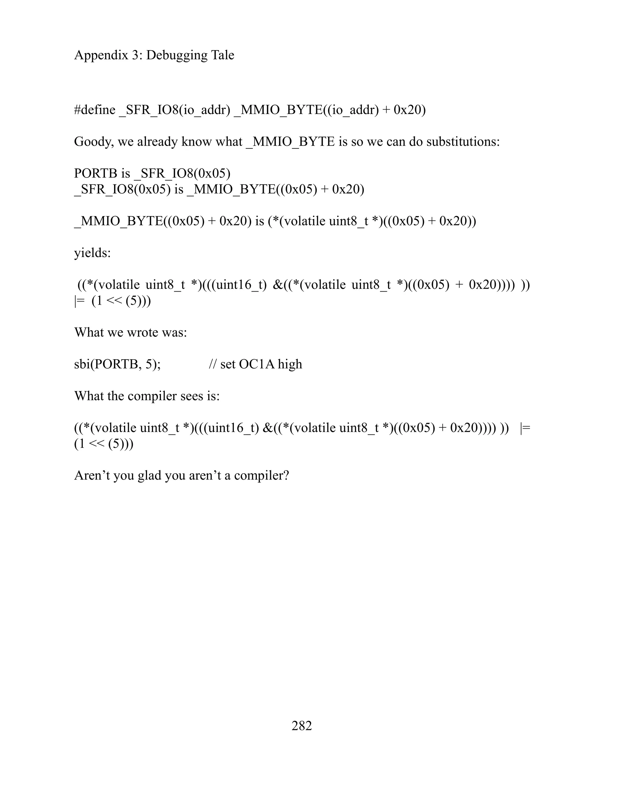 Appendix 3: Debugging Tale
282
BYTE
_BYT
x05) + 0x20)
olatile uint8_t *)((0x05) + 0x20))
(*(vol
gh
(volat
#define _SFR_IO8(io_addr) _MMIO_ ((io_addr) + 0x20)
Goody, we already know what _MMIO E is so we can do substitutions:
PORTB is _SFR_IO8(0x05)
_SFR_IO8(0x05) is _MMIO_BYTE((0
_MMIO_BYTE((0x05) + 0x20) is (*(v
yields:
((*(volatile uint8_t *)(((uint16_t) &( atile uint8_t *)((0x05) + 0x20)))) ))
|= (1 << (5)))
What we wrote was:
sbi(PORTB, 5); // set OC1A hi
What the compiler sees is:
((*(volatile uint8_t *)(((uint16_t) &((* ile uint8_t *)((0x05) + 0x20)))) )) |=
(1 << (5)))
Aren’t you glad you aren’t a compiler?
 