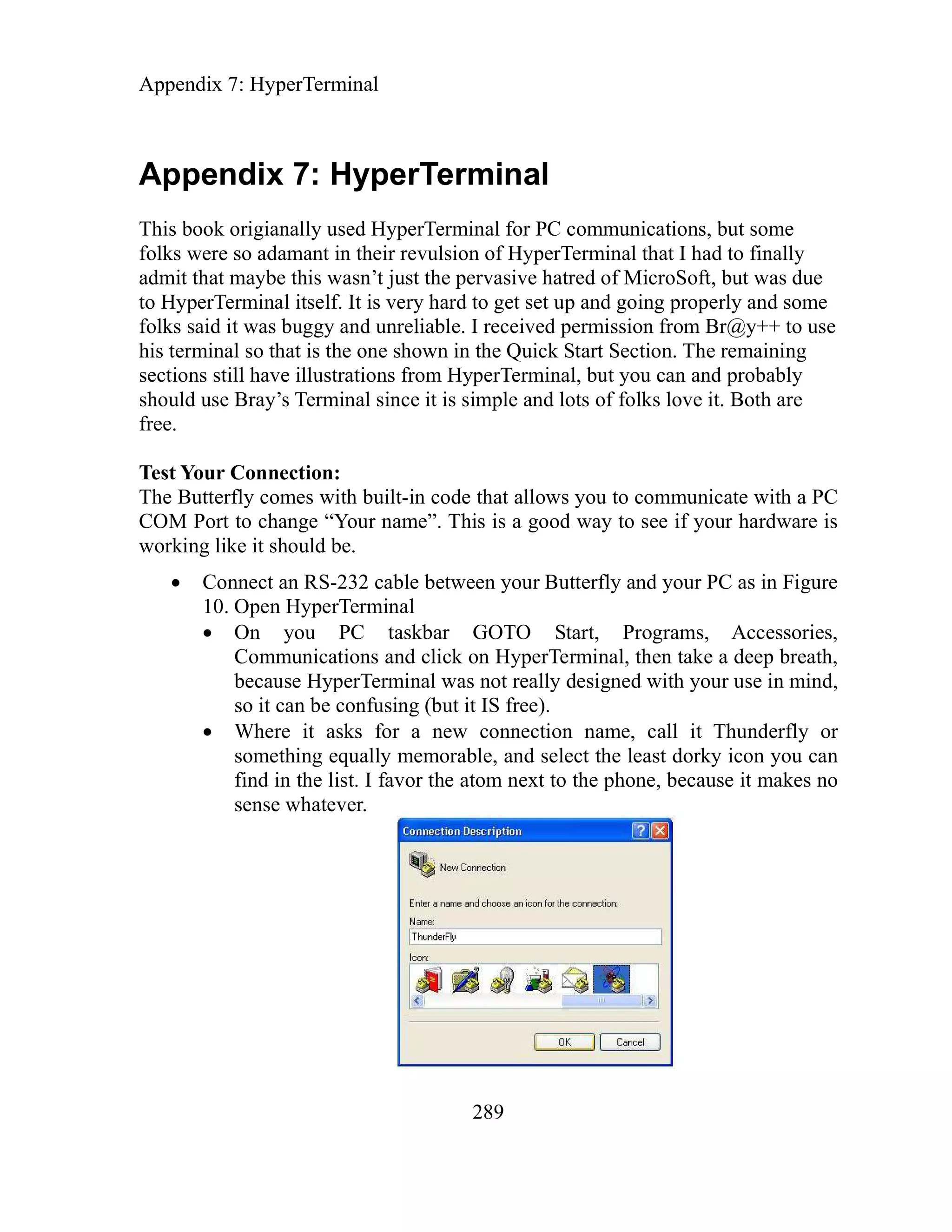 Appendix 7: HyperTerminal
289
Appendix 7: HyperTerminal
This book origianally used HyperTerminal for PC communications, but some
folks were so adamant in their revulsion of HyperTerminal that I had to finally
admit that maybe this wasn’t just the pervasive hatred of MicroSoft, but was due
to HyperTerminal itself. It is very hard to get set up and going properly and some
folks said it was buggy and unreliable. I received permission from Br@y++ to use
his terminal so that is the one shown in the Quick Start Section. The remaining
sections still have illustrations from HyperTerminal, but you can and probably
should use Bray’s Terminal since it is simple and lots of folks love it. Both are
free.
Test Your Connection:
The Butterfly comes with built-in code that allows you to communicate with a PC
COM Port to change “Your name”. This is a good way to see if your hardware is
working like it should be.
Connect an RS-232 cable between your Butterfly and your PC as in Figure
10. Open HyperTerminal
On you PC taskbar GOTO Start, Programs, Accessories,
Communications and click on HyperTerminal, then take a deep breath,
because HyperTerminal was not really designed with your use in mind,
so it can be confusing (but it IS free).
Where it asks for a new connection name, call it Thunderfly or
something equally memorable, and select the least dorky icon you can
find in the list. I favor the atom next to the phone, because it makes no
sense whatever.
 