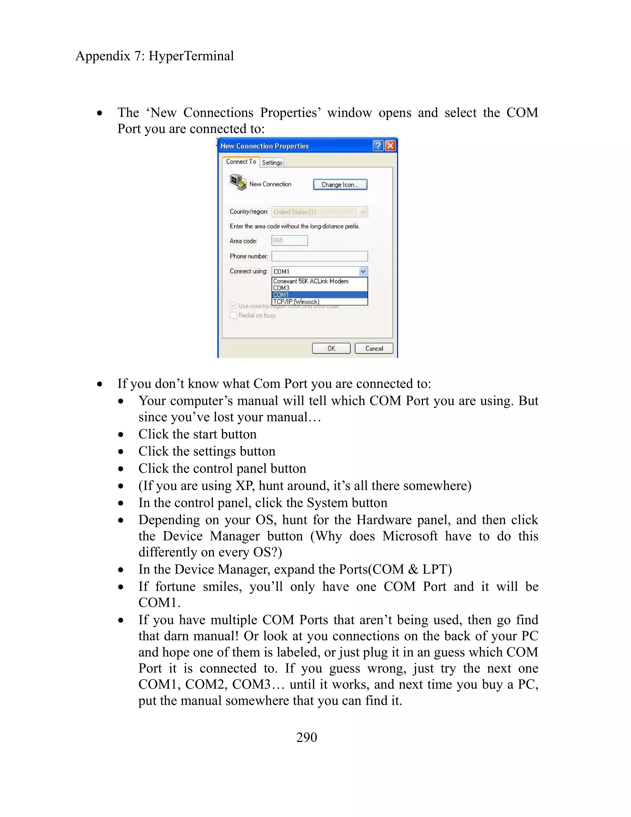 Appendix 7: HyperTerminal
290
The ‘New Connections Properties’ window opens and select the COM
Port you are connected to:
If you don’t know what Com Port you are connected to:
Your computer’s manual will tell which COM Port you are using. But
since you’ve lost your manual…
Click the start button
Click the settings button
Click the control panel button
(If you are using XP, hunt around, it’s all there somewhere)
In the control panel, click the System button
Depending on your OS, hunt for the Hardware panel, and then click
the Device Manager button (Why does Microsoft have to do this
differently on every OS?)
In the Device Manager, expand the Ports(COM & LPT)
If fortune smiles, you’ll only have one COM Port and it will be
COM1.
If you have multiple COM Ports that aren’t being used, then go find
that darn manual! Or look at you connections on the back of your PC
and hope one of them is labeled, or just plug it in an guess which COM
Port it is connected to. If you guess wrong, just try the next one
COM1, COM2, COM3… until it works, and next time you buy a PC,
put the manual somewhere that you can find it.
 