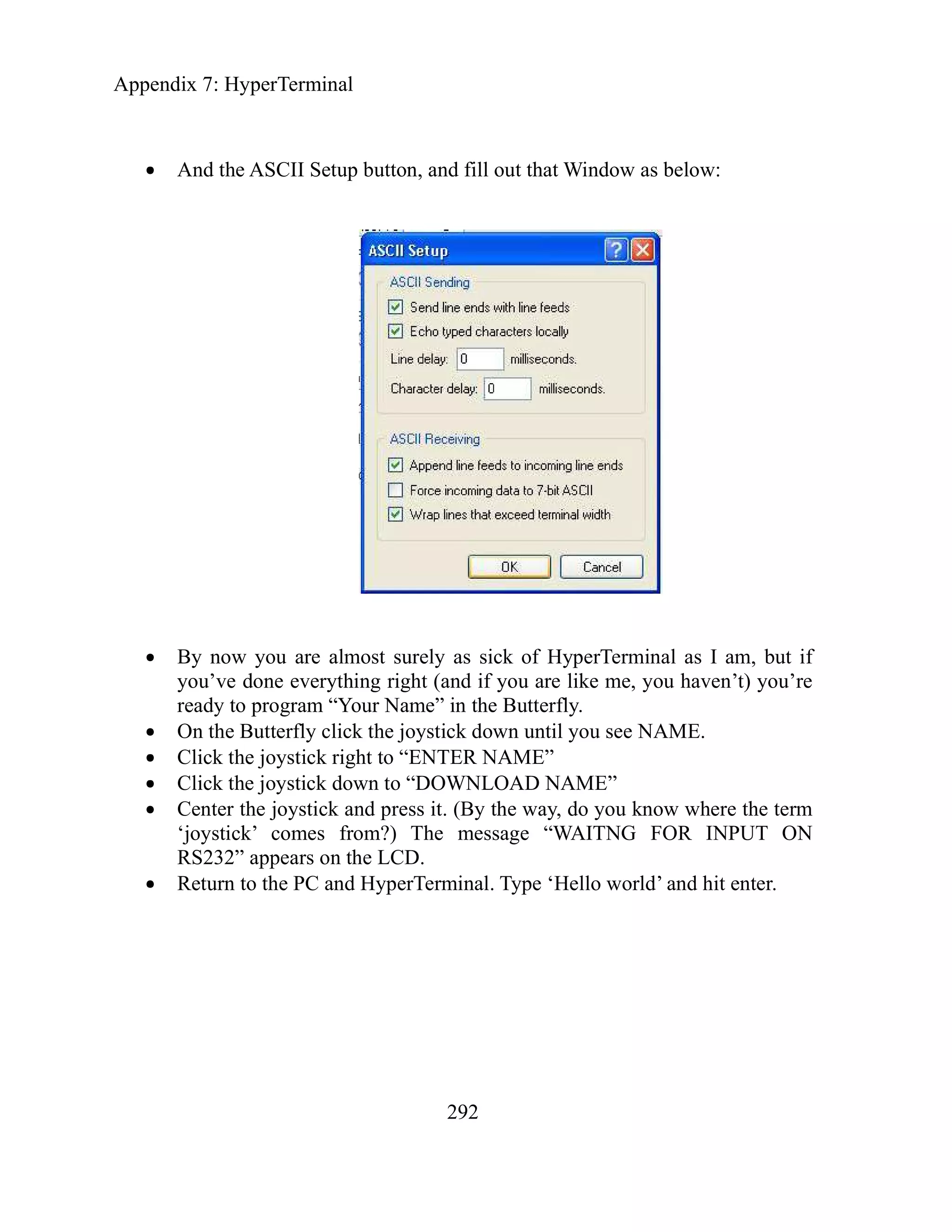 Appendix 7: HyperTerminal
292
And the ASCII Setup button, and fill out that Window as below:
By now you are almost surely as sick of HyperTerminal as I am, but if
you’ve done everything right (and if you are like me, you haven’t) you’re
ready to program “Your Name” in the Butterfly.
On the Butterfly click the joystick down until you see NAME.
Click the joystick right to “ENTER NAME”
Click the joystick down to “DOWNLOAD NAME”
Center the joystick and press it. (By the way, do you know where the term
‘joystick’ comes from?) The message “WAITNG FOR INPUT ON
RS232” appears on the LCD.
Return to the PC and HyperTerminal. Type ‘Hello world’ and hit enter.
 