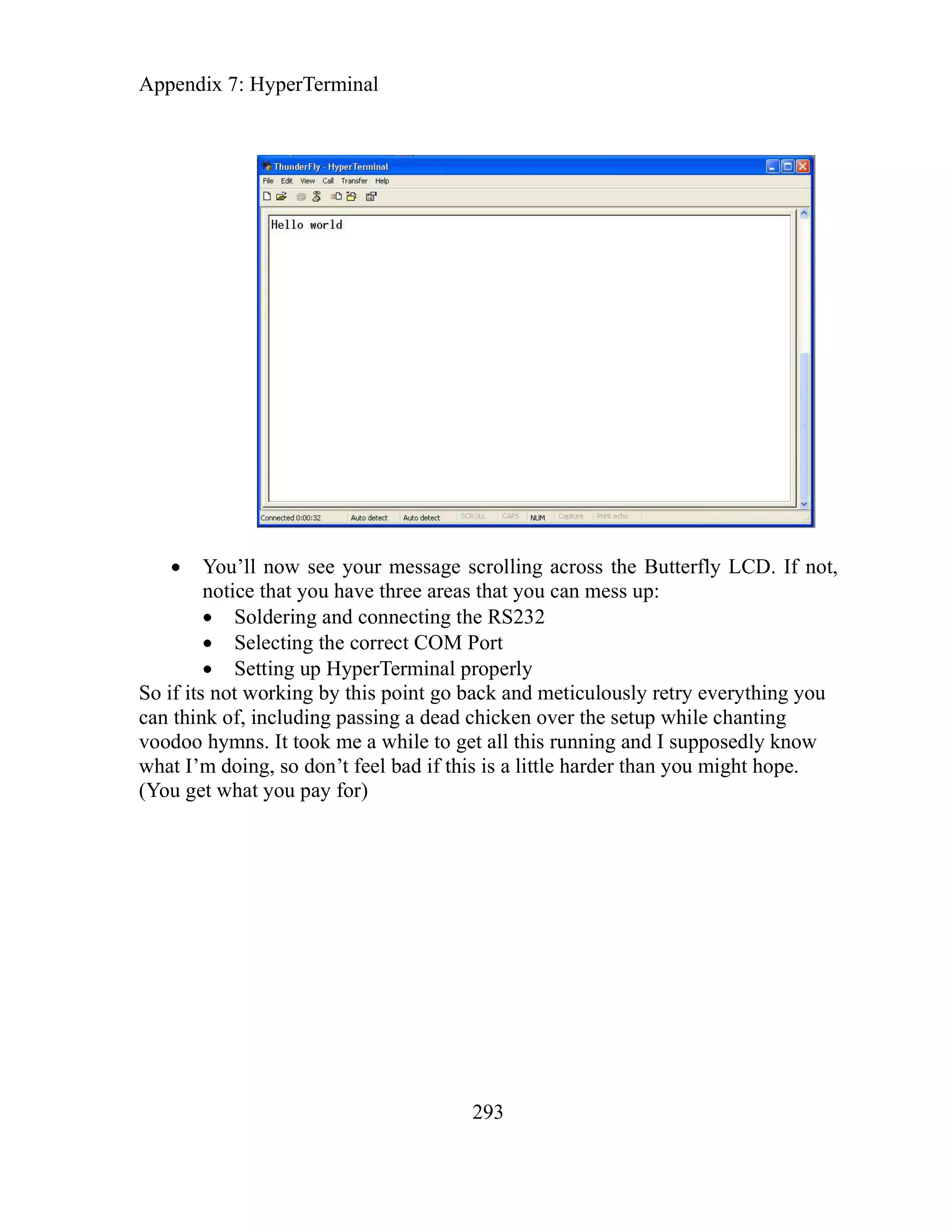 Appendix 7: HyperTerminal
293
You’ll now see your message scrolling across the Butterfly LCD. If not,
notice that you have three areas that you can mess up:
Soldering and connecting the RS232
Selecting the correct COM Port
Setting up HyperTerminal properly
So if its not working by this point go back and meticulously retry everything you
can think of, including passing a dead chicken over the setup while chanting
voodoo hymns. It took me a while to get all this running and I supposedly know
what I’m doing, so don’t feel bad if this is a little harder than you might hope.
(You get what you pay for)
 