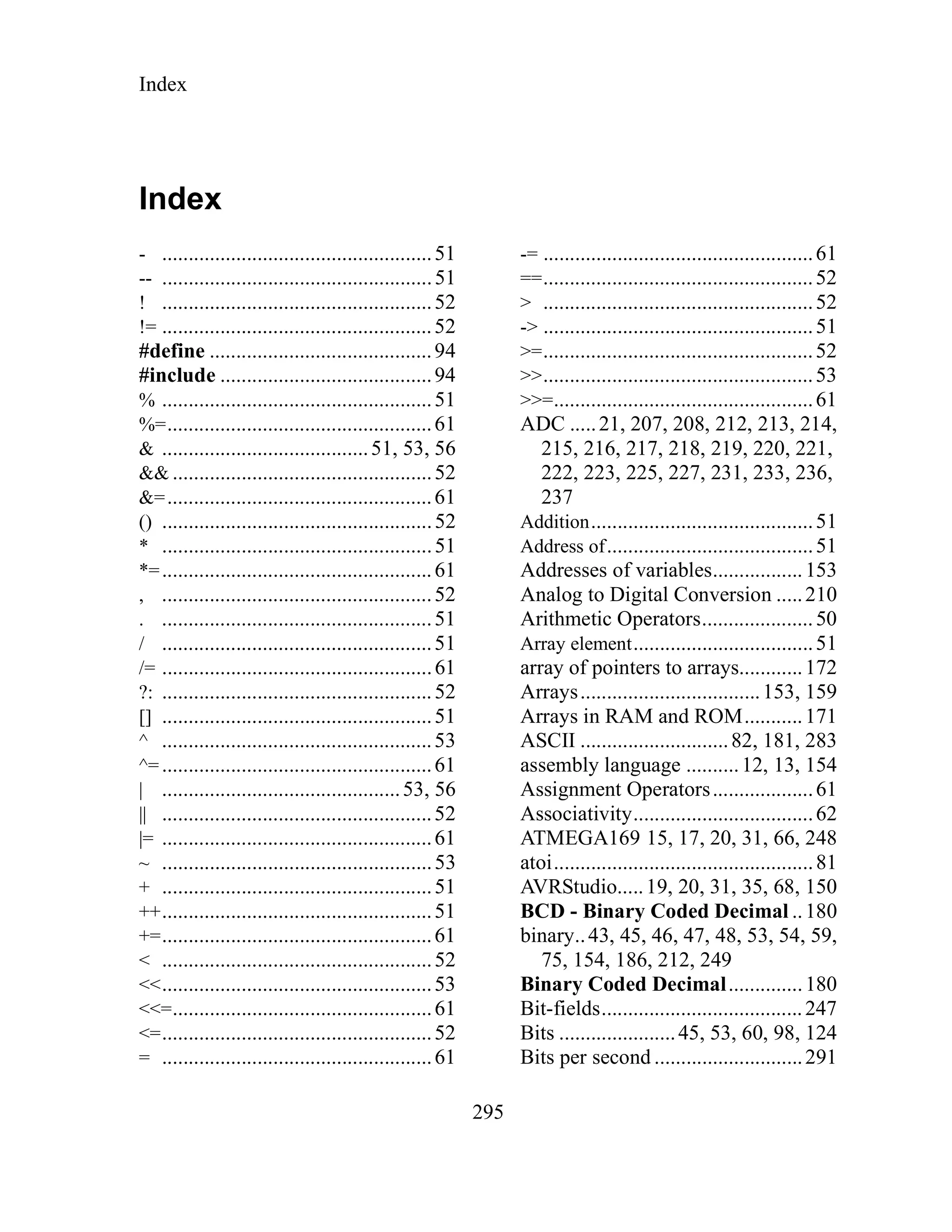 Index
295
Index
- ...................................................51
-- ...................................................51
! ...................................................52
!= ...................................................52
#define ..........................................94
#include ........................................94
% ...................................................51
%=..................................................61
& .......................................51, 53, 56
&& .................................................52
&=..................................................61
() ...................................................52
* ...................................................51
*=...................................................61
, ...................................................52
. ...................................................51
/ ...................................................51
/= ...................................................61
?: ...................................................52
[] ...................................................51
^ ...................................................53
^=...................................................61
| .............................................53, 56
|| ...................................................52
|= ...................................................61
~ ...................................................53
+ ...................................................51
++...................................................51
+=...................................................61
< ...................................................52
<<...................................................53
<<=.................................................61
<=...................................................52
= ...................................................61
-= ...................................................61
==...................................................52
> ...................................................52
-> ...................................................51
>=...................................................52
>>...................................................53
>>=.................................................61
ADC .....21, 207, 208, 212, 213, 214,
215, 216, 217, 218, 219, 220, 221,
222, 223, 225, 227, 231, 233, 236,
237
Addition..........................................51
Address of.......................................51
Addresses of variables.................153
Analog to Digital Conversion .....210
Arithmetic Operators.....................50
Array element..................................51
array of pointers to arrays............172
Arrays..................................153, 159
Arrays in RAM and ROM...........171
ASCII ............................82, 181, 283
assembly language ..........12, 13, 154
Assignment Operators...................61
Associativity..................................62
ATMEGA169 15, 17, 20, 31, 66, 248
atoi.................................................81
AVRStudio.....19, 20, 31, 35, 68, 150
BCD - Binary Coded Decimal ..180
binary..43, 45, 46, 47, 48, 53, 54, 59,
75, 154, 186, 212, 249
Binary Coded Decimal..............180
Bit-fields......................................247
Bits ......................45, 53, 60, 98, 124
Bits per second ............................291
 