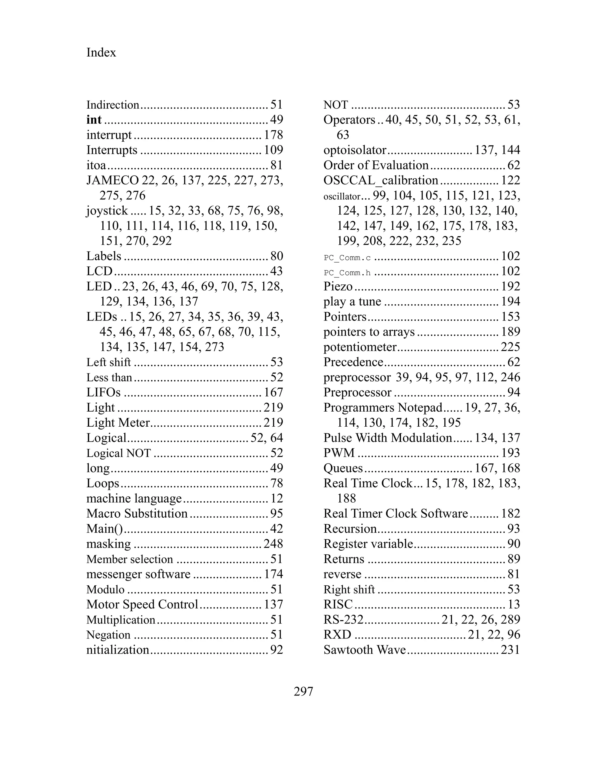 Index
297
Indirection.......................................51
int ..................................................49
interrupt.......................................178
Interrupts .....................................109
itoa.................................................81
JAMECO 22, 26, 137, 225, 227, 273,
275, 276
joystick .....15, 32, 33, 68, 75, 76, 98,
110, 111, 114, 116, 118, 119, 150,
151, 270, 292
Labels ............................................80
LCD...............................................43
LED..23, 26, 43, 46, 69, 70, 75, 128,
129, 134, 136, 137
LEDs ..15, 26, 27, 34, 35, 36, 39, 43,
45, 46, 47, 48, 65, 67, 68, 70, 115,
134, 135, 147, 154, 273
Left shift .........................................53
Less than.........................................52
LIFOs ..........................................167
Light ............................................219
Light Meter..................................219
Logical.....................................52, 64
Logical NOT ...................................52
long................................................49
Loops.............................................78
machine language..........................12
Macro Substitution........................95
Main()............................................42
masking .......................................248
Member selection ............................51
messenger software .....................174
Modulo ...........................................51
Motor Speed Control...................137
Multiplication..................................51
Negation .........................................51
nitialization....................................92
NOT ...............................................53
Operators..40, 45, 50, 51, 52, 53, 61,
63
optoisolator..........................137, 144
Order of Evaluation.......................62
OSCCAL_calibration..................122
oscillator... 99, 104, 105, 115, 121, 123,
124, 125, 127, 128, 130, 132, 140,
142, 147, 149, 162, 175, 178, 183,
199, 208, 222, 232, 235
PC_Comm.c ......................................102
PC_Comm.h ......................................102
Piezo............................................192
play a tune ...................................194
Pointers........................................153
pointers to arrays.........................189
potentiometer...............................225
Precedence.....................................62
preprocessor 39, 94, 95, 97, 112, 246
Preprocessor ..................................94
Programmers Notepad......19, 27, 36,
114, 130, 174, 182, 195
Pulse Width Modulation......134, 137
PWM ...........................................193
Queues.................................167, 168
Real Time Clock...15, 178, 182, 183,
188
Real Timer Clock Software.........182
Recursion.......................................93
Register variable............................90
Returns ..........................................89
reverse ...........................................81
Right shift .......................................53
RISC..............................................13
RS-232.......................21, 22, 26, 289
RXD ..................................21, 22, 96
Sawtooth Wave............................231
 