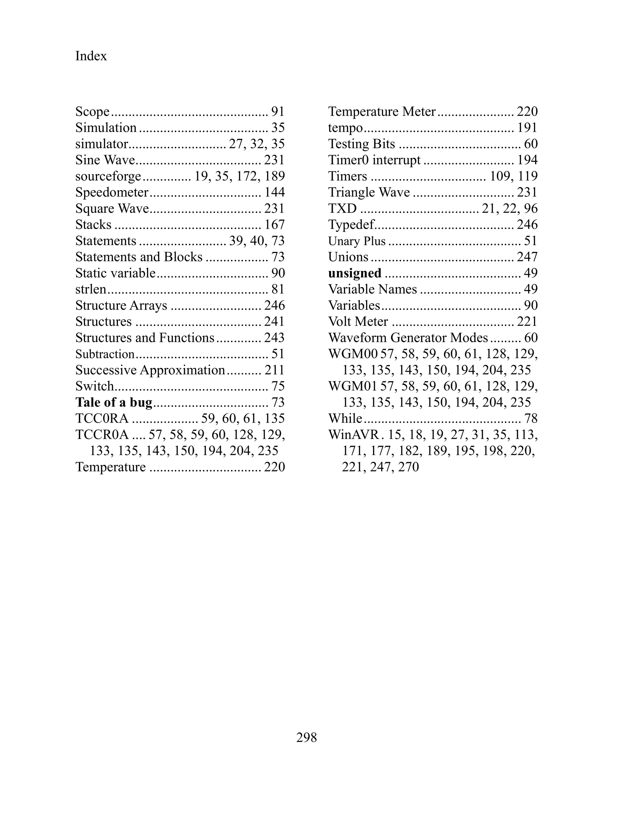 Index
298
Scope............................................. 91
Simulation..................................... 35
simulator............................ 27, 32, 35
Sine Wave.................................... 231
sourceforge.............. 19, 35, 172, 189
Speedometer................................ 144
Square Wave................................ 231
Stacks .......................................... 167
Statements ......................... 39, 40, 73
Statements and Blocks .................. 73
Static variable................................ 90
strlen.............................................. 81
Structure Arrays .......................... 246
Structures .................................... 241
Structures and Functions............. 243
Subtraction...................................... 51
Successive Approximation.......... 211
Switch............................................ 75
Tale of a bug................................. 73
TCC0RA ................... 59, 60, 61, 135
TCCR0A .... 57, 58, 59, 60, 128, 129,
133, 135, 143, 150, 194, 204, 235
Temperature ................................ 220
Temperature Meter...................... 220
tempo........................................... 191
Testing Bits ................................... 60
Timer0 interrupt .......................... 194
Timers ................................. 109, 119
Triangle Wave ............................. 231
TXD .................................. 21, 22, 96
Typedef........................................ 246
Unary Plus ...................................... 51
Unions......................................... 247
unsigned ....................................... 49
Variable Names ............................. 49
Variables........................................ 90
Volt Meter ................................... 221
Waveform Generator Modes......... 60
WGM00 57, 58, 59, 60, 61, 128, 129,
133, 135, 143, 150, 194, 204, 235
WGM01 57, 58, 59, 60, 61, 128, 129,
133, 135, 143, 150, 194, 204, 235
While............................................. 78
WinAVR. 15, 18, 19, 27, 31, 35, 113,
171, 177, 182, 189, 195, 198, 220,
221, 247, 270
 