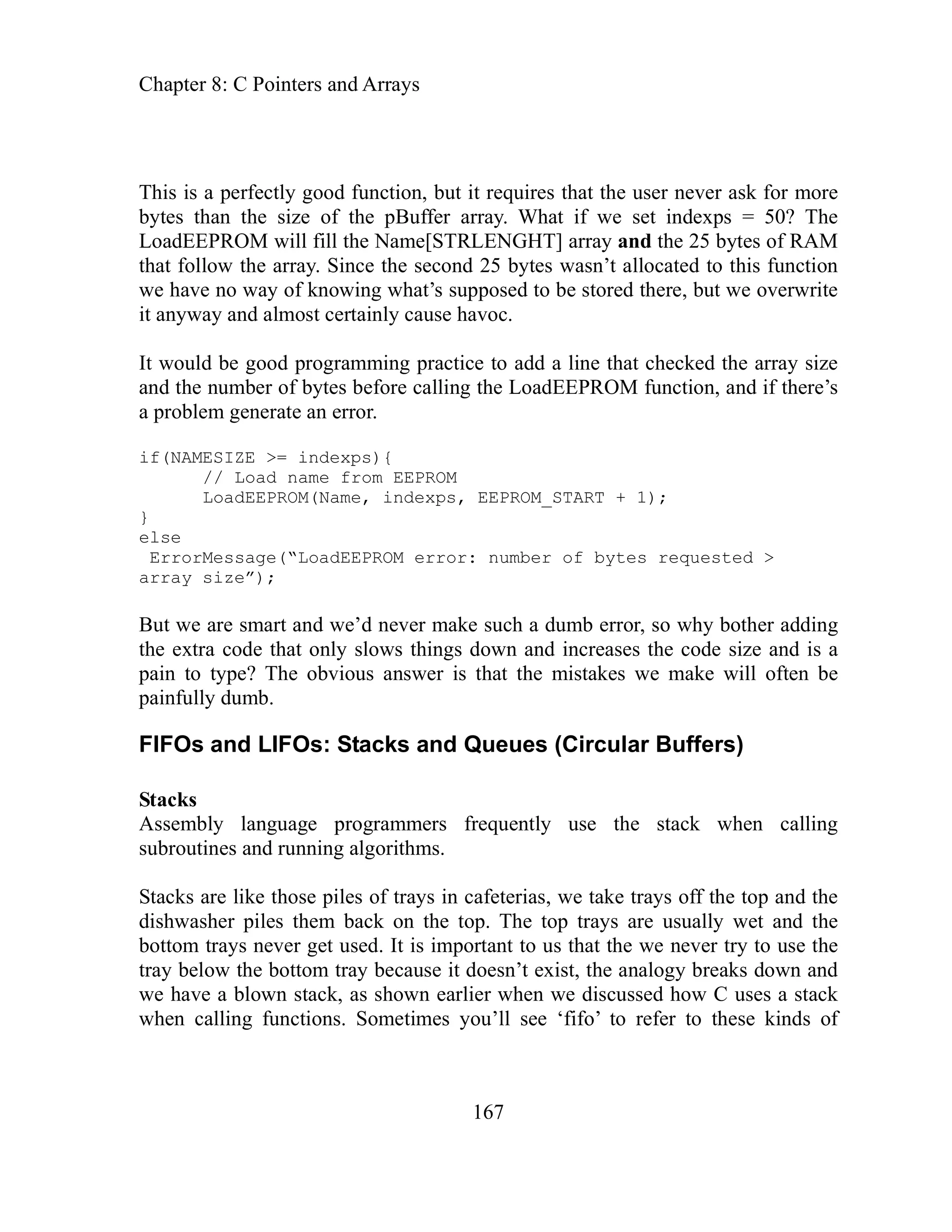 Chapter 8: C Pointers and Arrays
167
uires that the user never ask for more
What if we set indexps = 50? The
rray and the 25 bytes of RAM
sn’t allocated to this function
of knowing what’s supposed to be stored there, but we overwrite
rray size
s
, EEPROM_START + 1);
rror ssag
o why bother adding
he code size and is a
make will often be
Stacks and Queues (Circular Buffers)
ers frequently use the stack when calling
routines and running algorithms.
acks
shwas
ttom trays never get used. It is important to us that the we never try to use the
aks down and
C uses a stack
fo’ to refer to these kinds of
This is a perfectly good function, but it req
ay.
bytes than the size of the pBuffer arr
LoadEEPROM will fill the Name[STRLENGHT] a
rray. Since the second 25 bytes wa
that follow the a
have no way
we
it anyway and almost certainly cause havoc.
It would be good programming practice to add a line that checked the a
and the number of bytes before calling the LoadEEPROM function, and if there’
ate an error.
a problem gener
if(NAMESIZE >= indexps){
// Load name from EEPROM
me, indexps
LoadEEPROM(Na
}
lse
e
bytes requested >
E Me e(“LoadEEPROM error: number of
array size”);
But we are smart and we’d never make such a dumb error, s
increases t
the extra code that only slows things down and
pain to type? The obvious answer is that the mistakes we
painfully dumb.
F and LIFOs:
IFOs
Stacks
sembly language programm
As
b
su
St are like those piles of trays in cafeterias, we take trays off the top and the
her piles them back on the top. The top trays are usually wet and the
di
bo
tray below the bottom tray because it doesn’t exist, the analogy bre
e have a blown stack, as shown earlier when we discussed how
w
when calling functions. Sometimes you’ll see ‘fi
 