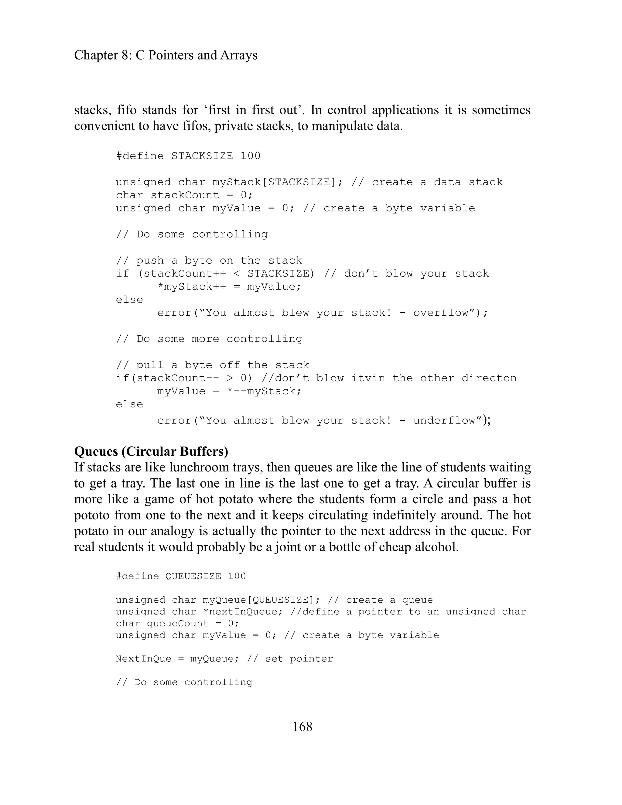 Chapter 8: C Pointers and Arrays
168
ometimes
char myStack[STACKSIZE]; // create a data stack
kCount = 0;
unsigned char myValue = 0; // create a byte variable
ntrolling
ack
else
w your stack! - overflow”);
olling
ow itvin the other directon
myValue = *--myStack;
y. A circular buffer is
ore like a game of hot potato where the students form a circle and pass a hot
toto from one to the next and it keeps circulating indefinitely around. The hot
potato in our analogy is actually the pointer to the next address in the queue. For
real students it would probably be a joint or a bottle of cheap alcohol.
#define QUEUESIZE 100
unsigned char myQueue[QUEUESIZE]; // create a queue
unsigned char *nextInQueue; //define a pointer to an unsigned char
char queueCount = 0;
unsigned char myValue = 0; // create a byte variable
NextInQue = myQueue; // set pointer
// Do some controlling
stacks, fifo stands for ‘first in first out’. In control applications it is s
convenient to have fifos, private stacks, to manipulate data.
#define STACKSIZE 100
unsigned
char stac
// Do some co
// push a byte on the st
if (stackCount++ < STACKSIZE) // don’t blow your stack
*myStack++ = myValue;
error(“You almost ble
// Do some more contr
// pull a byte off the stack
if(stackCount-- > 0) //don’t bl
else
error(“You almost blew your stack! - underflow”);
Queues (Circular Buffers)
If stacks are like lunchroom trays, then queues are like the line of students waiting
to get a tray. The last one in line is the last one to get a tra
m
po
 