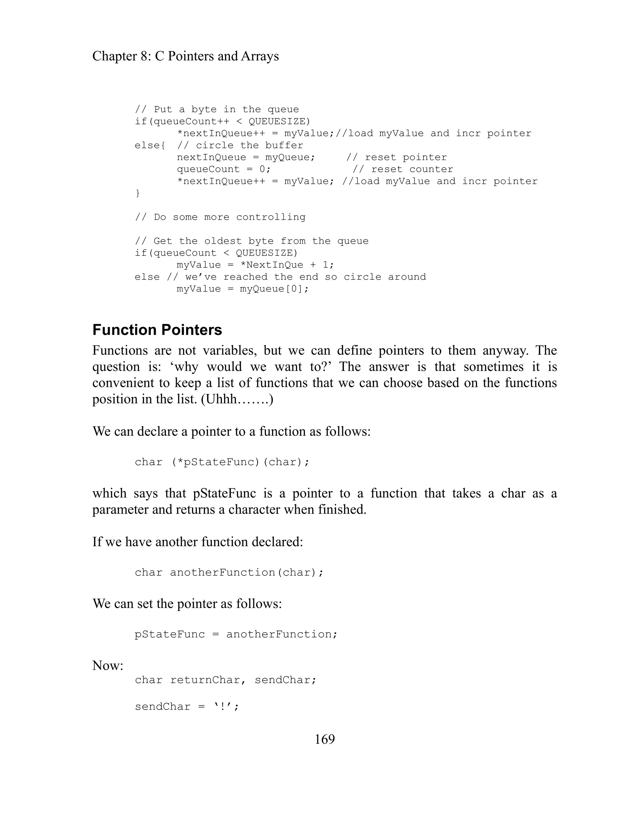 Chapter 8: C Pointers and Arrays
169
myValue; //load myValue and incr pointer
}
controlling
s that pStateFunc is a pointer to a function that takes a char as a
rame shed.
n(char);
dChar;
sendChar = ‘!’;
// Put a byte in the queue
if(queueCount++ < QUEUESIZE)
*nextInQueue++ = myValue;//load myValue and incr pointer
else{ // circle the buffer
nextInQueue = myQueue; // reset pointer
queueCount = 0; // reset counter
*nextInQueue++ =
// Do some more
// Get the oldest byte from the queue
if(queueCount < QUEUESIZE)
myValue = *NextInQue + 1;
else // we’ve reached the end so circle around
myValue = myQueue[0];
Function Pointers
Functions are not variables, but we can define pointers to them anyway. The
question is: ‘why would we want to?’ The answer is that sometimes it is
convenient to keep a list of functions that we can choose based on the functions
position in the list. (Uhhh…….)
We can declare a pointer to a function as follows:
char (*pStateFunc)(char);
hich say
w
pa ter and returns a character when fini
f we have another function declared:
I
char anotherFunctio
We can set the pointer as follows:
pStateFunc = anotherFunction;
Now:
char returnChar, sen
 