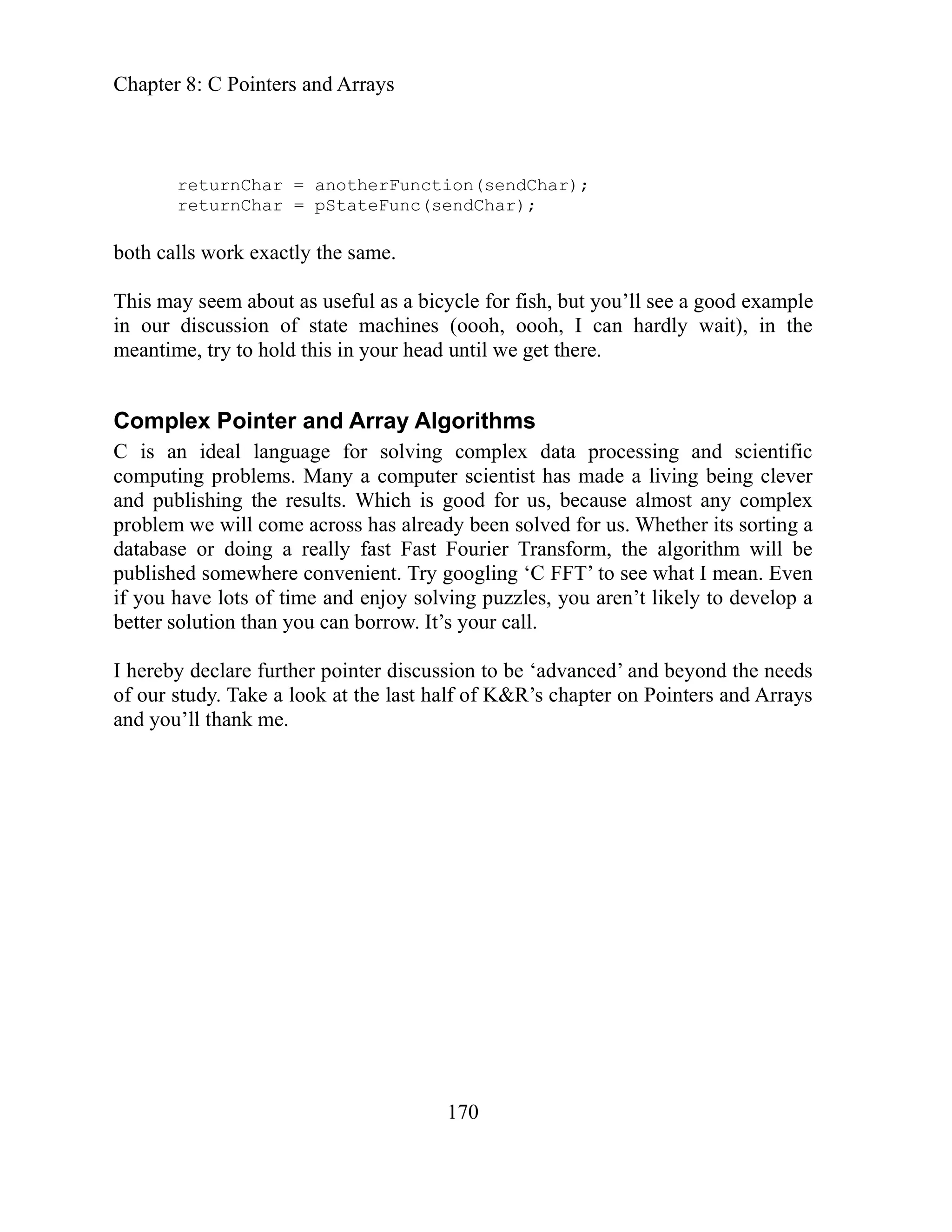 Chapter 8: C Pointers and Arrays
170
Char);
same.
his may seem about as useful as a bicycle for fish, but you’ll see a good example
of tate machines (oooh, oooh, I can hardly wait), in the
ideal language for solving complex data processing and scientific
tist has made a living being clever
ost any complex
e
T’ to see what I mean. Even
u aren’t likely to develop a
r pointer discussion to be ‘advanced’ and beyond the needs
f our study. Take a look at the last half of K&R’s chapter on Pointers and Arrays
returnChar = anotherFunction(send
returnChar = pStateFunc(sendChar);
oth calls work exactly the
b
T
in our discussion s
meantime, try to hold this in your head until we get there.
Complex Pointer and Array Algorithms
is an
C
computing problems. Many a computer scien
nd publishing the results. Which is good for us, because alm
a
problem we will come across has already been solved for us. Whether its sorting a
database or doing a really fast Fast Fourier Transform, the algorithm will b
published somewhere convenient. Try googling ‘C FF
f you have lots of time and enjoy solving puzzles, yo
i
better solution than you can borrow. It’s your call.
I hereby declare furthe
o
and you’ll thank me.
 