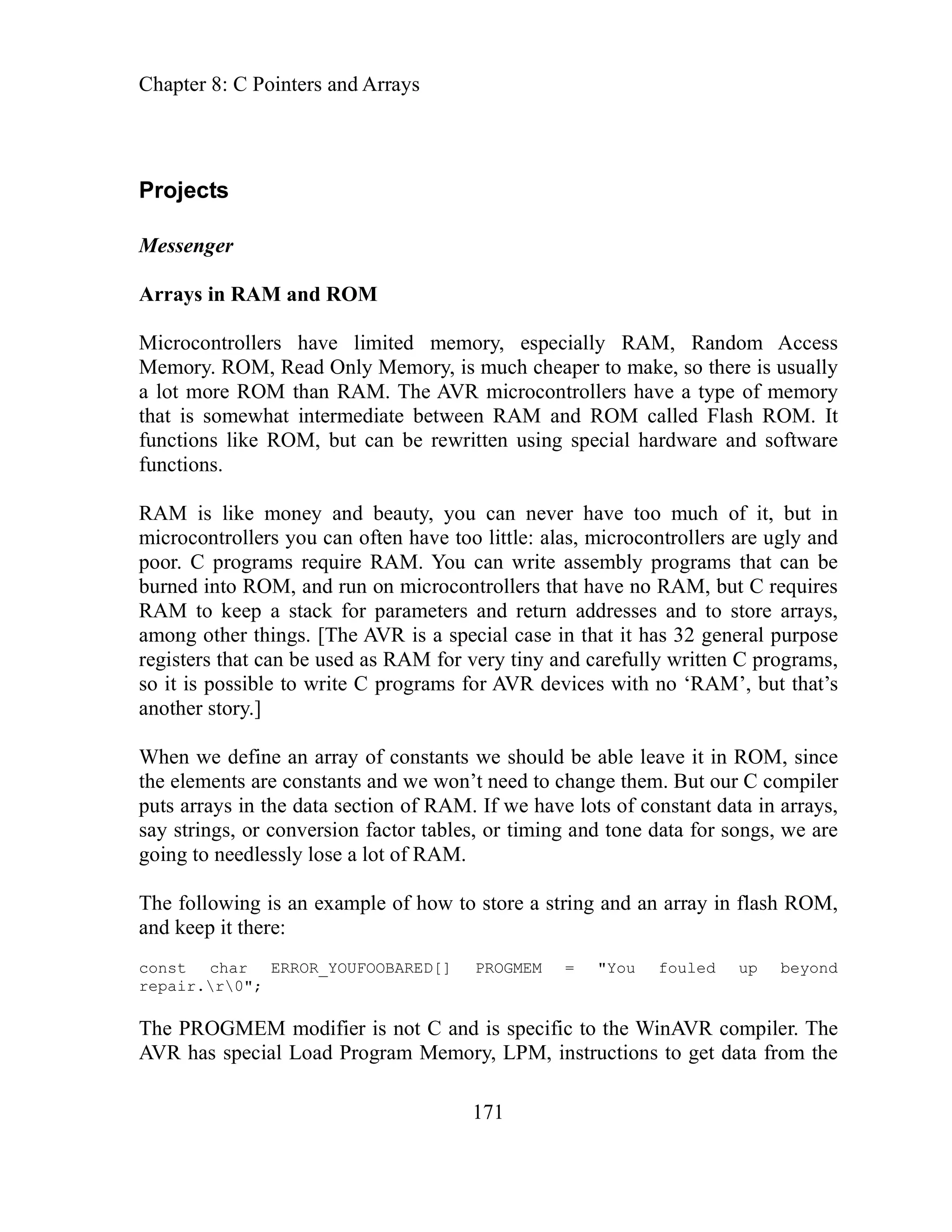 Chapter 8: C Pointers and Arrays
171
ory, is much cheaper to make, so there is usually
lot more ROM than RAM. The AVR microcontrollers have a type of memory
etween RAM and ROM called Flash ROM. It
using special hardware and software
for parameters and return addresses and to store arrays,
mong other things. [The AVR is a special case in that it has 32 general purpose
rams for AVR devices with no ‘RAM’, but that’s
nother story.]
hen we define an array of constants we should be able leave it in ROM, since
’t need to change them. But our C compiler
have lots of constant data in arrays,
ing and tone data for songs, we are
t of RAM.
of how to store a string and an array in flash ROM,
nd keep it there:
r RROR_ D[] PROGMEM = "You fouled up beyond
MEM modifier is not C and is specific to the WinAVR compiler. The
VR has special Load Program Memory, LPM, instructions to get data from the
Projects
Messenger
Arrays in RAM and ROM
Microcontrollers have limited memory, especially RAM, Random Access
Memory. ROM, Read Only Mem
a
that is somewhat intermediate b
functions like ROM, but can be rewritten
functions.
RAM is like money and beauty, you can never have too much of it, but in
microcontrollers you can often have too little: alas, microcontrollers are ugly and
poor. C programs require RAM. You can write assembly programs that can be
burned into ROM, and run on microcontrollers that have no RAM, but C requires
RAM to keep a stack
a
registers that can be used as RAM for very tiny and carefully written C programs,
so it is possible to write C prog
a
W
the elements are constants and we won
puts arrays in the data section of RAM. If we
conversion factor tables, or tim
say strings, or
t
going o needlessly lose a lo
The following is an example
a
const cha E YOUFOOBARE
repair.r0";
The PROG
A
 