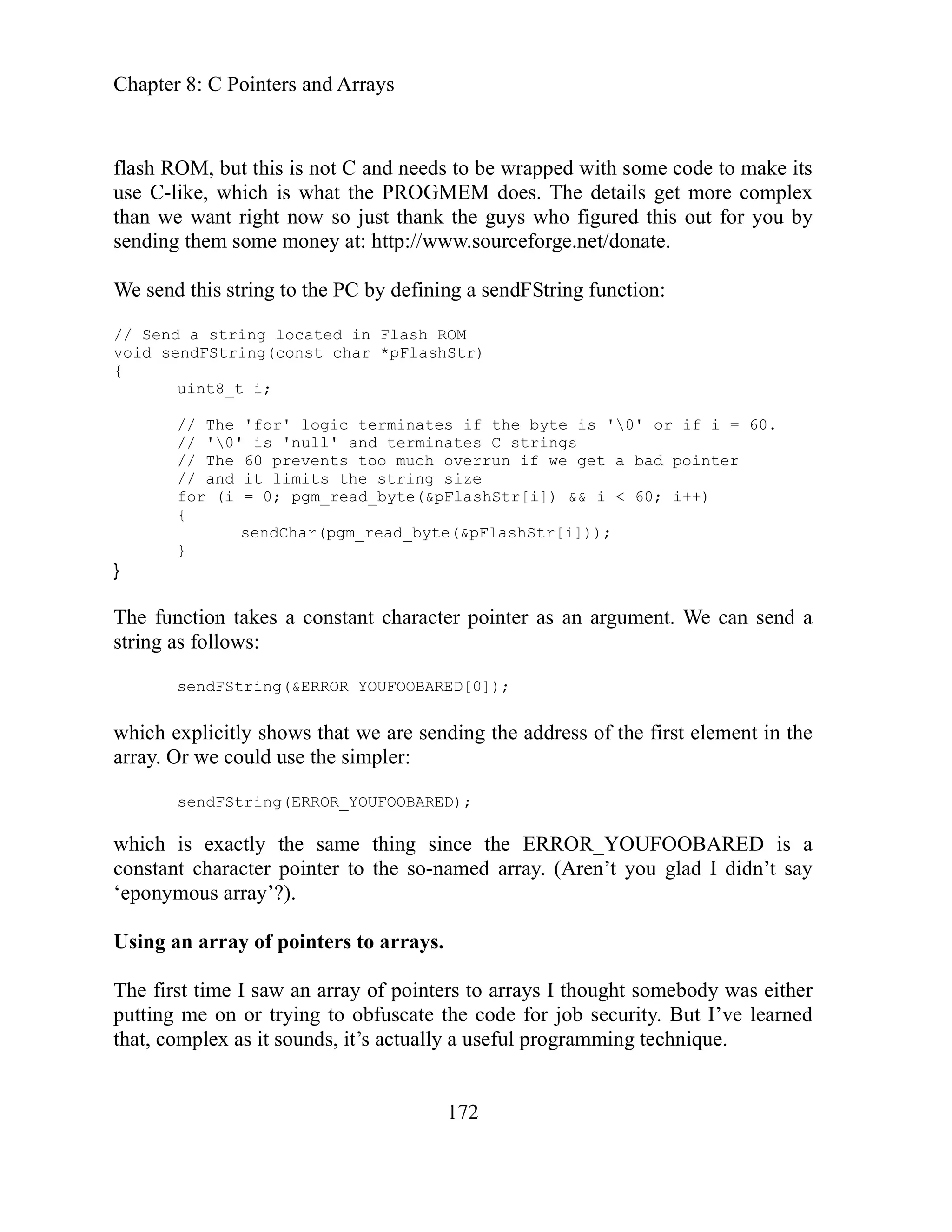 Chapter 8: C Pointers and Arrays
172
d this out for you by
ending them some money at: http://www.sourceforge.net/donate.
erminates if the byte is '0' or if i = 60.
is 'null' and terminates C strings
s too much overrun if we get a bad pointer
the string size
byte(&pFlashStr[i]) && i < 60; i++)
sendChar(pgm_read_byte(&pFlashStr[i]));
stant character pointer as an argument. We can send a
amed array. (Aren’t you glad I didn’t say
ponymous array’?).
he first time I saw an array of pointers to arrays I thought somebody was either
to obfuscate the code for job security. But I’ve learned
ful programming technique.
flash ROM, but this is not C and needs to be wrapped with some code to make its
use C-like, which is what the PROGMEM does. The details get more complex
than we want right now so just thank the guys who figure
s
We send this string to the PC by defining a sendFString function:
// Send a string located in Flash ROM
void sendFString(const char *pFlashStr)
{
uint8_t i;
// The 'for' logic t
// '0'
// The 60 prevent
// and it limits
for (i = 0; pgm_read_
{
}
}
he function takes a con
T
string as follows:
sendFString(&ERROR_YOUFOOBARED[0]);
which explicitly shows that we are sending the address of the first element in the
array. Or we could use the simpler:
sendFString(ERROR_YOUFOOBARED);
which is exactly the same thing since the ERROR_YOUFOOBARED is a
constant character pointer to the so-n
‘e
Using an array of pointers to arrays.
T
putting me on or trying
that, complex as it sounds, it’s actually a use
 