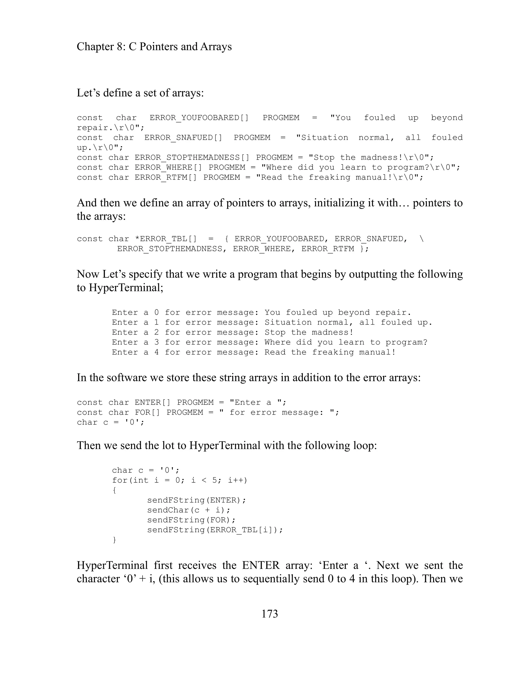 Chapter 8: C Pointers and Arrays
173
onst char ERROR_YOUFOOBARED[] PROGMEM = "You fouled up beyond
= "Situation normal, all fouled
ess!r0";
onst char ERROR_WHERE[] PROGMEM = "Where did you learn to program?r0";
= "Read the freaking manual!r0";
onst char *ERROR_TBL[] = { ERROR_YOUFOOBARED, ERROR_SNAFUED, 
that begins by outputting the following
uled up beyond repair.
ER array: ‘Enter a ‘. Next we sent the
entially send 0 to 4 in this loop). Then we
Let’s define a set of arrays:
c
repair.r0";
onst char ERROR_SNAFUED[] PROGMEM
c
up.r0";
const char ERROR_STOPTHEMADNESS[] PROGMEM = "Stop the madn
c
const char ERROR_RTFM[] PROGMEM
And then we define an array of pointers to arrays, initializing it with… pointers to
the arrays:
c
ERROR_STOPTHEMADNESS, ERROR_WHERE, ERROR_RTFM };
ow Let’s specify that we write a program
N
to HyperTerminal;
Enter a 0 for error message: You fo
Enter a 1 for error message: Situation normal, all fouled up.
Enter a 2 for error message: Stop the madness!
Enter a 3 for error message: Where did you learn to program?
Enter a 4 for error message: Read the freaking manual!
In the software we store these string arrays in addition to the error arrays:
const char ENTER[] PROGMEM = "Enter a ";
const char FOR[] PROGMEM = " for error message: ";
char c = '0';
Then we send the lot to HyperTerminal with the following loop:
char c = '0';
for(int i = 0; i < 5; i++)
{
sendFString(ENTER);
sendChar(c + i);
sendFString(FOR);
sendFString(ERROR_TBL[i]);
}
HyperTerminal first receives the ENT
aracter ‘0’ + i, (this allows us to sequ
ch
 