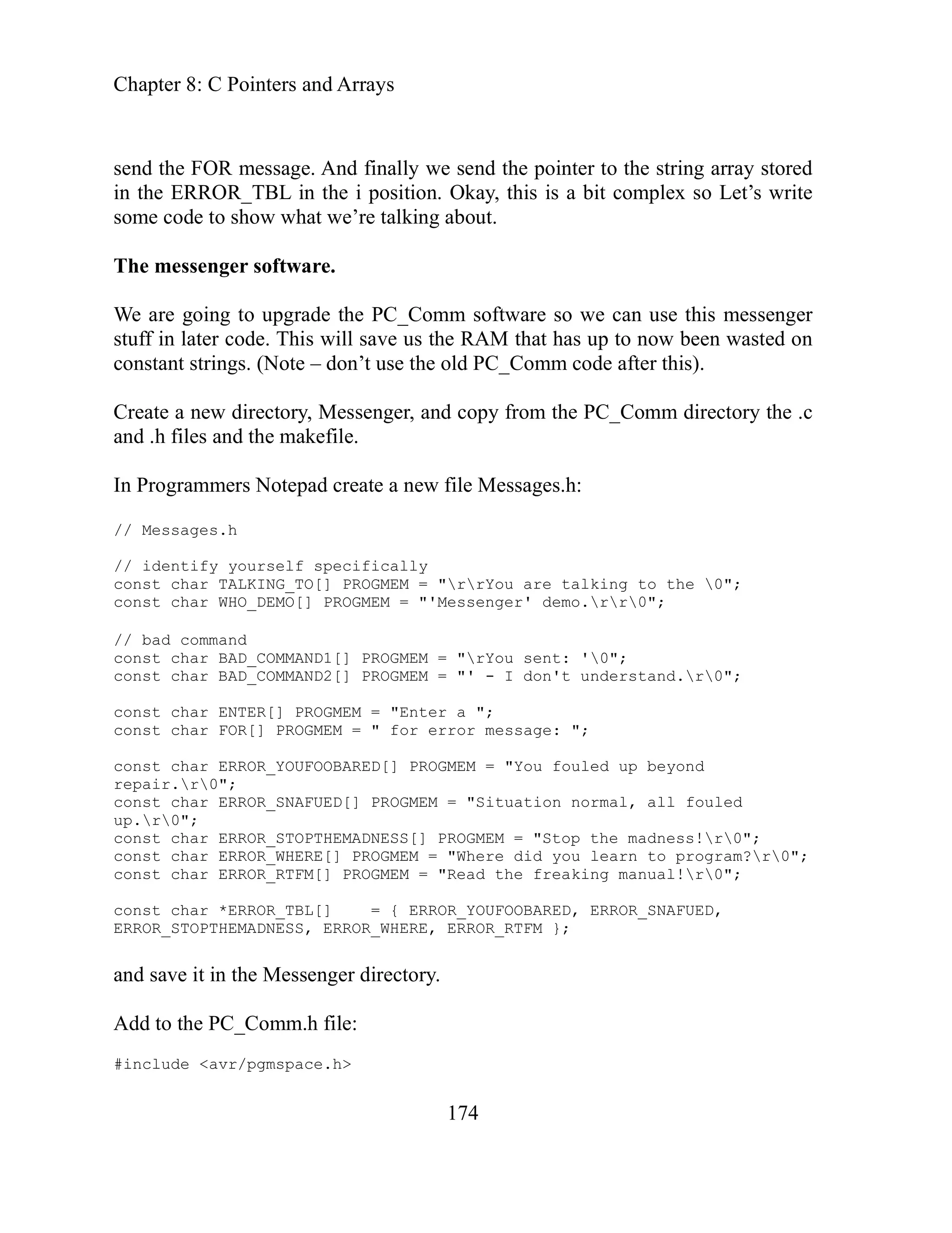 Chapter 8: C Pointers and Arrays
174
ter to the string array stored
osition. Okay, this is a bit complex so Let’s write
alking about.
e PC_Comm software so we can use this messenger
s the RAM that has up to now been wasted on
he old PC_Comm code after this).
senger, and copy from the PC_Comm directory the .c
e.
ecifically
PROGMEM = "rrYou are talking to the 0";
OGMEM = "'Messenger' demo.rr0";
ND1[] PROGMEM = "rYou sent: '0";
ND2[] PROGMEM = "' - I don't understand.r0";
a ";
or error message: ";
PROGMEM = "You fouled up beyond
OGMEM = "Situation normal, all fouled
ADNESS[] PROGMEM = "Stop the madness!r0";
here did you learn to program?r0";
d the freaking manual!r0";
_YOUFOOBARED, ERROR_SNAFUED,
RROR_RTFM };
send the FOR message. And finally we send the poin
in the ERROR_TBL in the i p
some code to show what we’re t
The messenger software.
We are going to upgrade th
stuff in later code. This will save u
on’t use t
constant strings. (Note – d
Create a new directory, Mes
and .h files and the makefil
Programmers Notepad create a new file Messages.h:
In
// Messages.h
/ identify yourself sp
/
const char TALKING_TO[]
const char WHO_DEMO[] PR
/ bad command
/
const char BAD_COMMA
nst char BAD_COMMA
co
"Enter
const char ENTER[] PROGMEM =
onst char FOR[] PROGMEM = " f
c
ED[]
const char ERROR_YOUFOOBAR
repair.r0";
onst c
c har ERROR_SNAFUED[] PR
up.r0";
PTHEM
const char ERROR_STO
onst c
c har ERROR_WHERE[] PROGMEM = "W
const char ERROR_RTFM[] PROGMEM = "Rea
ROR
const char *ERROR_TBL[] = { ER
ERROR_STOPTHEMADNESS, ERROR_WHERE, E
and save it in the Messenger directory.
Add to the PC_Comm.h file:
#include <avr/pgmspace.h>
 