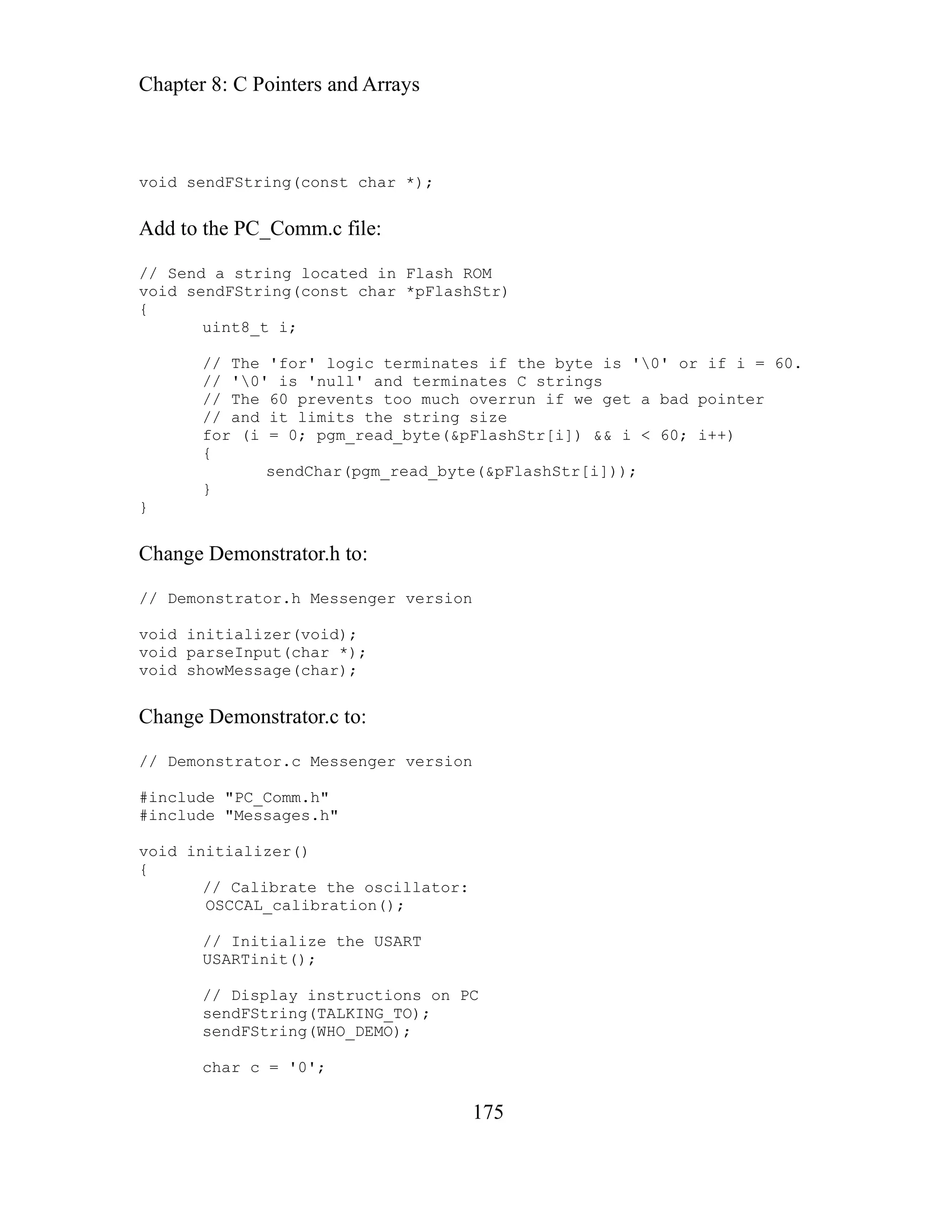 Chapter 8: C Pointers and Arrays
175
d to the PC_Comm.c file:
Send a string located in Flash ROM
id se as Str)
inates if the byte is '0' or if i = 60.
pointer
60; i++)
on
he oscillator:
ation();
// Initialize the USART
USARTinit();
ions on PC
'0';
void sendFString(const char *);
Ad
//
vo ndFString(const char *pFl h
{
uint8_t i;
// The 'for' logic term
// '0' is 'null' and terminates C strings
// 6 vents too much overrun if we get a bad
The 0 pre
// and it limits the string size
for (i = 0; pgm_read_byte(&pFlashStr[i]) && i <
{
se r(pgm_read_byte(&pFlashStr[i]));
ndCha
}
}
Change Demonstrator.h to:
// Demonstrator.h Messenger version
void initializer(void);
void parseInput(char *);
void showMessage(char);
Change Demonstrator.c to:
// Demonstrator.c Messenger versi
#include "PC_Comm.h"
#include "Messages.h"
void initializer()
{
// Calibrate t
OSCCAL_calibr
// Display instruct
sendFString(TALKING_TO);
sendFString(WHO_DEMO);
char c =
 