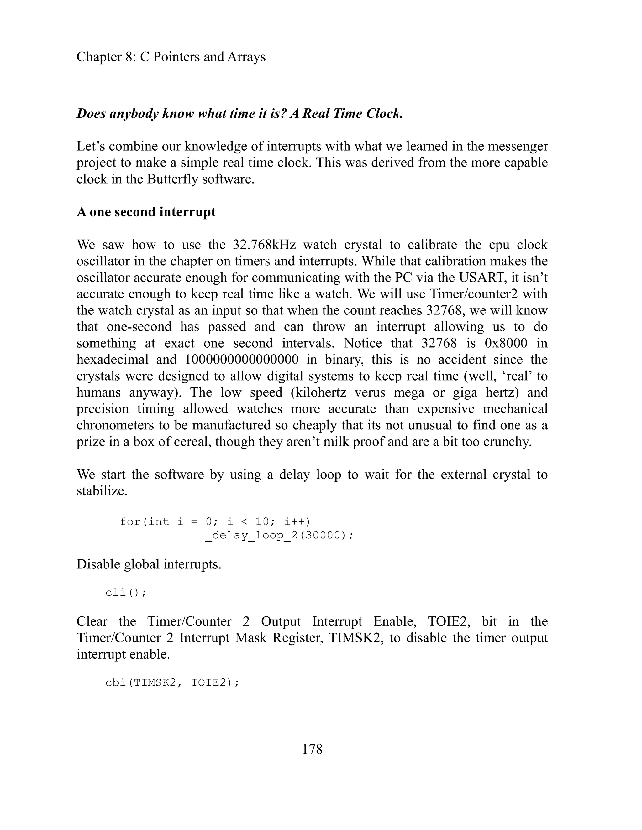 Chapter 8: C Pointers and Arrays
178
oes anybody know what time it is? A Real Time Clock.
r
le real time clock. This was derived from the more capable
tim alibration makes the
sn’t
real
as an nput that when the count reaches 32768, we will know
o
in
s is no accident since the
ep real time (well, ‘real’ to
ical
as a
cerea thoug they n’t m hy.
loop to wait for the external crystal to
for(int i = 0; i < 10; i++)
erru .
ter 2 nable, TOIE2, bit in the
pt M , to disable the timer output
D
our knowledge of interrupts with what we learned in the messenge
Let’s combine
project to make a simp
clock in the Butterfly software.
A one second interrupt
e saw how to use the 32.768kHz watch crystal to calibrate the cpu clock
W
oscillator in the chapter on ers and interrupts. While that c
oscillator accurate enough for communicating with the PC via the USART, it i
curate enough to keep time like a watch. We will use Timer/counter2 with
ac
the watch crystal i so
that one-second has passed and can throw an interrupt allowing us to d
ls. Notice that 32768 is 0x8000
something at exact one second interva
hexadecimal and 1000000000000000 in binary, thi
s to e
crystals were designed to allow digital system k
humans anyway). The low speed (kilohertz verus mega or giga hertz) and
precision timing allowed watches more accurate than expensive mechan
ronometers to be manufactured so cheaply that its not unusual to find one
ch
prize in a box of l, h are ilk proof and are a bit too crunc
e by using a delay
We start the softwar
stabilize.
_delay_loop_2(30000);
Disable global int pts
cli();
Clear the Timer/Coun Output Interrupt E
nter 2 Interru ask Register, TIMSK2
Timer/Cou
interrupt enable.
cbi(TIMSK2, TOIE2);
 