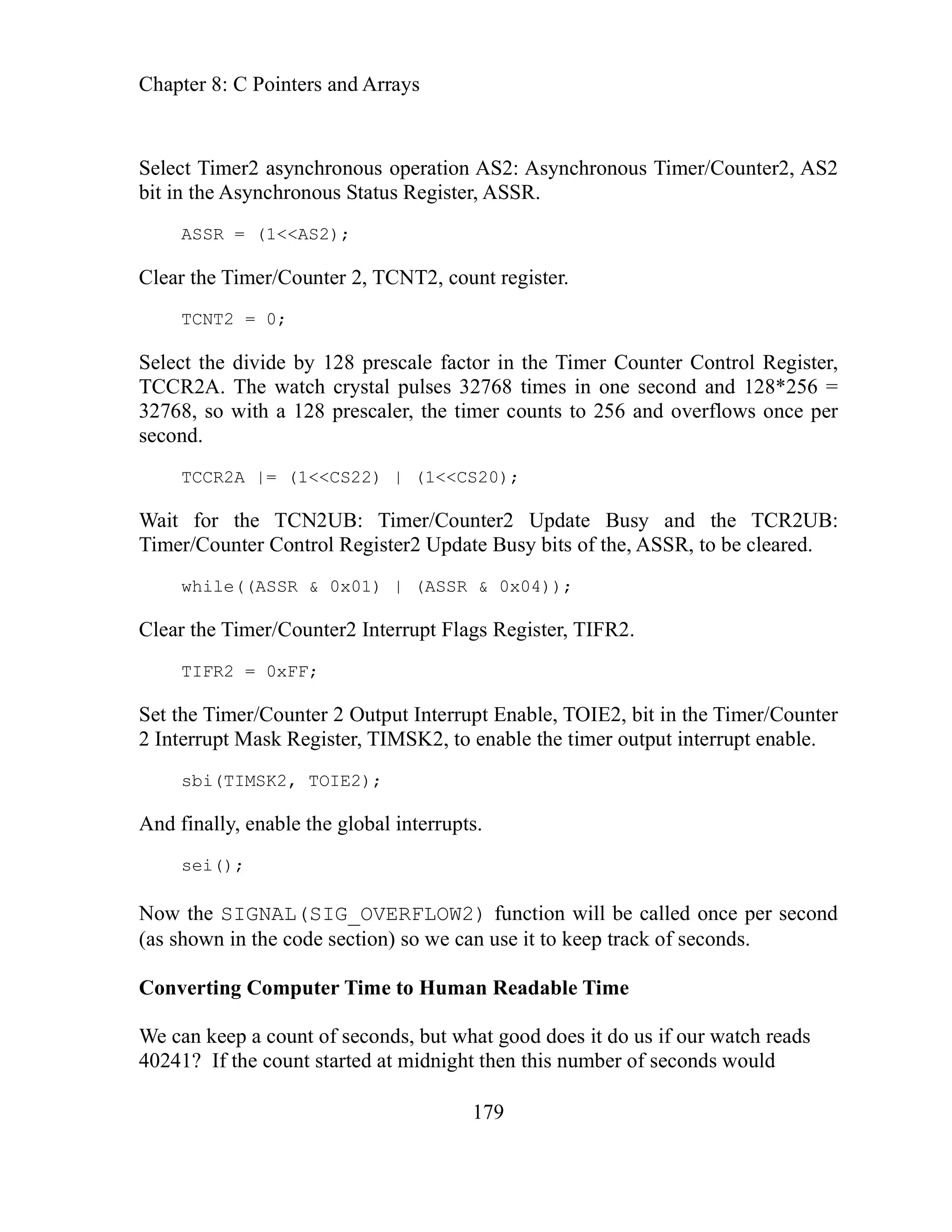 Chapter 8: C Pointers and Arrays
179
peration AS2: Asynchronous Timer/Counter2, AS2
Register, ASSR.
= (1<<AS2);
lear the Timer/Counter 2, TCNT2, count register.
TCNT2 = 0;
egister,
econd and 128*256 =
nd overflows once per
UB: Timer/Counter2 Update Busy and the TCR2UB:
r/Counter Control Register2 Update Busy bits of the, ASSR, to be cleared.
| (ASSR & 0x04));
R2 = 0xFF;
mer/Counter 2 Output Interrupt Enable, TOIE2, bit in the Timer/Counter
, to enable the timer output interrupt enable.
bi(TIMSK2, TOIE2);
l interrupts.
ow the SIGNAL(SIG_OVERFLOW2) function will be called once per second
s shown in the code section) so we can use it to keep track of seconds.
Converting Computer Time to Human Readable Time
We can keep a count of seconds, but what good does it do us if our watch reads
40241? If the count started at midnight then this number of seconds would
Select Timer2 asynchronous o
bit in the Asynchronous Status
SR
AS
C
elect the divide by 128 prescale factor in the Timer Counter Control R
S
TCCR2A. The watch crystal pulses 32768 times in one s
ts to 256 a
32768, so with a 128 prescaler, the timer coun
second.
TCCR2A |= (1<<CS22) | (1<<CS20);
Wait for the TCN2
Time
while((ASSR & 0x01)
Clear the Timer/Counter2 Interrupt Flags Register, TIFR2.
IF
T
et the Ti
S
2 Interrupt Mask Register, TIMSK2
s
inally, enable the globa
And f
sei();
N
(a
 